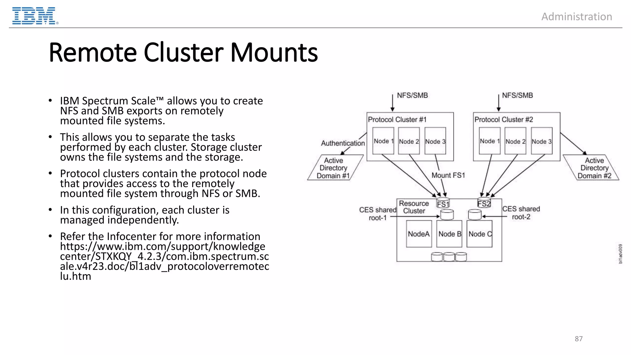 Remote Cluster Mounts • IBM Spectrum Scale™ allows you to create NFS and SMB exports on remotely mounted file systems. • This allows you to separate the tasks performed by each cluster. Storage cluster owns the file systems and the storage. • Protocol clusters contain the protocol node that provides access to the remotely mounted file system through NFS or SMB. • In this configuration, each cluster is managed independently. • Refer the Infocenter for more information https://www.ibm.com/support/knowledge center/STXKQY_4.2.3/com.ibm.spectrum.sc ale.v4r23.doc/bl1adv_protocoloverremotec lu.htm 87 Administration 