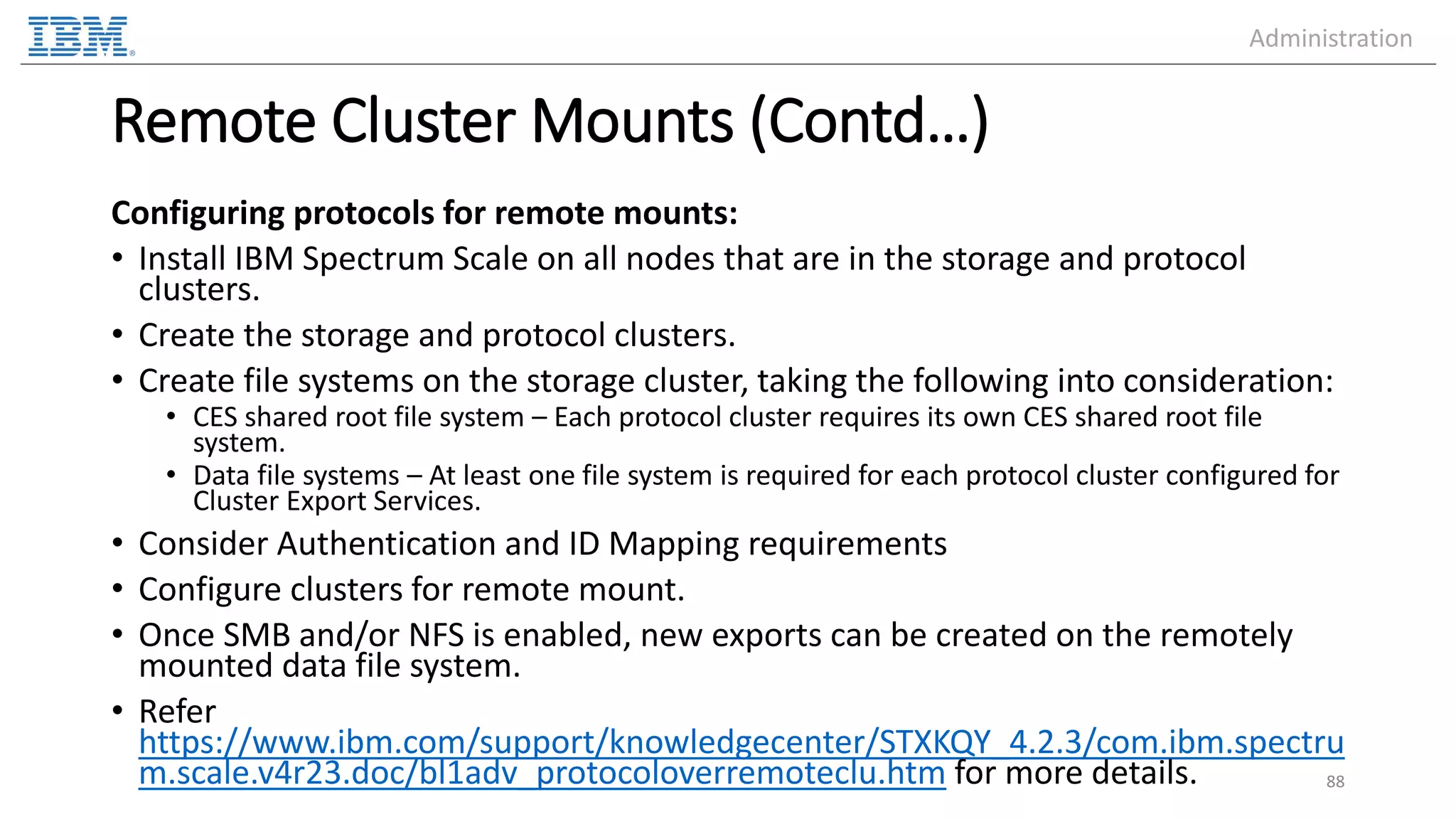 Remote Cluster Mounts (Contd…) Configuring protocols for remote mounts: • Install IBM Spectrum Scale on all nodes that are in the storage and protocol clusters. • Create the storage and protocol clusters. • Create file systems on the storage cluster, taking the following into consideration: • CES shared root file system – Each protocol cluster requires its own CES shared root file system. • Data file systems – At least one file system is required for each protocol cluster configured for Cluster Export Services. • Consider Authentication and ID Mapping requirements • Configure clusters for remote mount. • Once SMB and/or NFS is enabled, new exports can be created on the remotely mounted data file system. • Refer https://www.ibm.com/support/knowledgecenter/STXKQY_4.2.3/com.ibm.spectru m.scale.v4r23.doc/bl1adv_protocoloverremoteclu.htm for more details. 88 Administration 