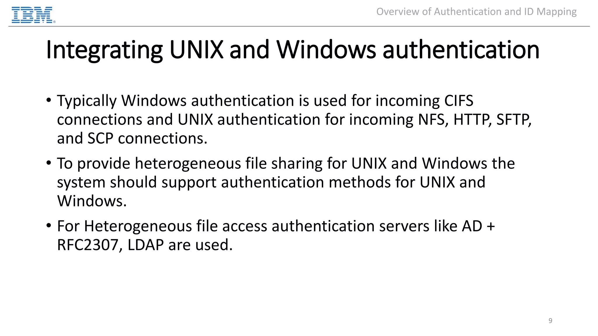 Integrating UNIX and Windows authentication • Typically Windows authentication is used for incoming CIFS connections and UNIX authentication for incoming NFS, HTTP, SFTP, and SCP connections. • To provide heterogeneous file sharing for UNIX and Windows the system should support authentication methods for UNIX and Windows. • For Heterogeneous file access authentication servers like AD + RFC2307, LDAP are used. 9 Overview of Authentication and ID Mapping 