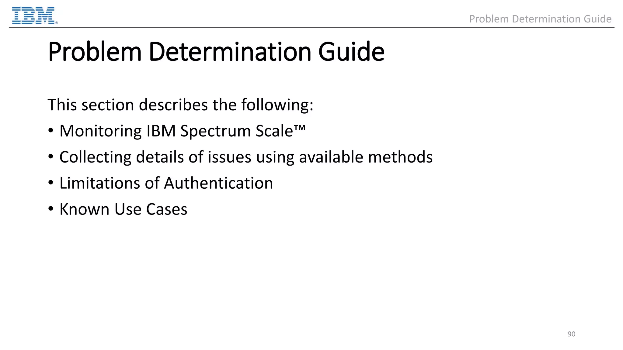 Problem Determination Guide This section describes the following: • Monitoring IBM Spectrum Scale™ • Collecting details of issues using available methods • Limitations of Authentication • Known Use Cases 90 Problem Determination Guide 
