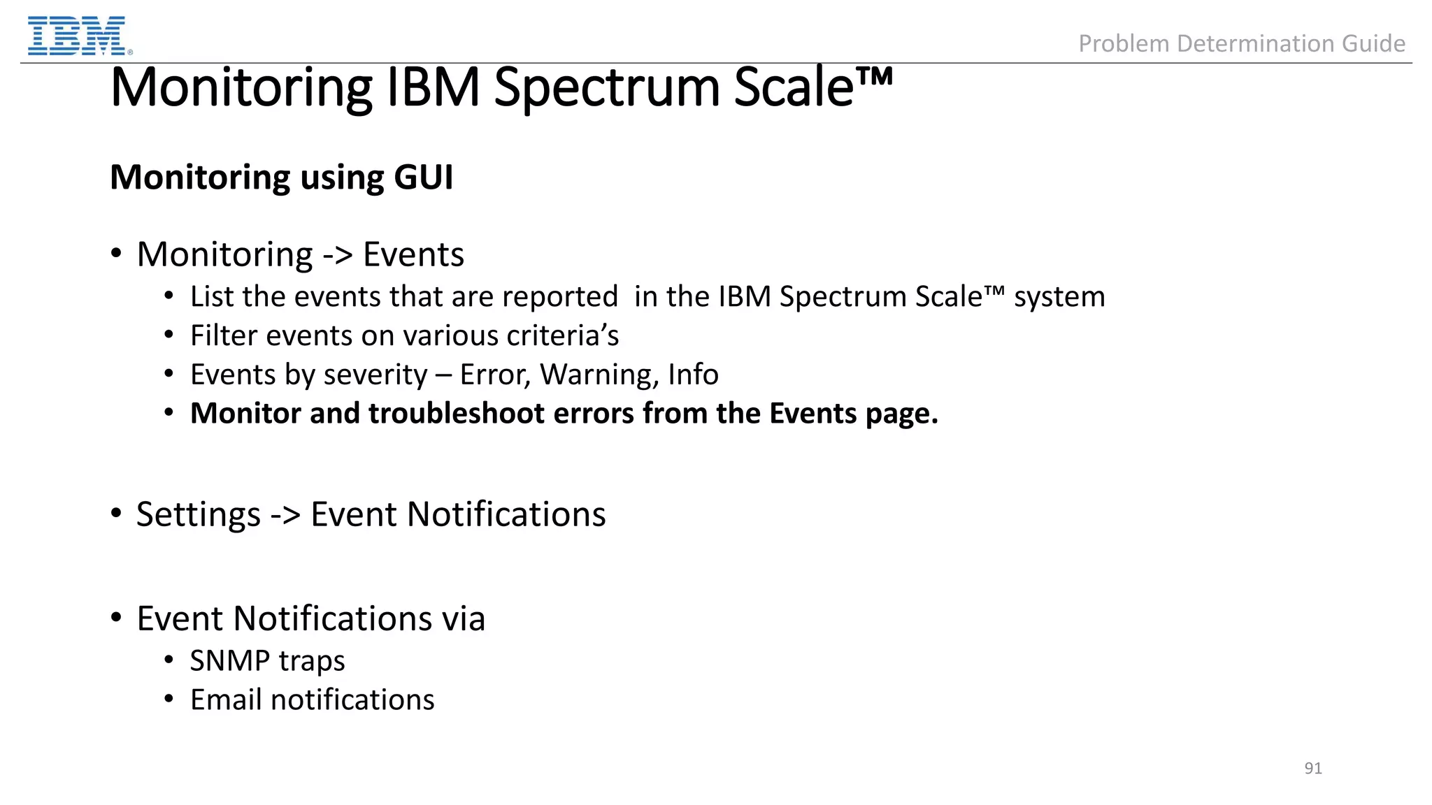 Monitoring IBM Spectrum Scale™ Monitoring using GUI • Monitoring -> Events • List the events that are reported in the IBM Spectrum Scale™ system • Filter events on various criteria’s • Events by severity – Error, Warning, Info • Monitor and troubleshoot errors from the Events page. • Settings -> Event Notifications • Event Notifications via • SNMP traps • Email notifications 91 Problem Determination Guide 