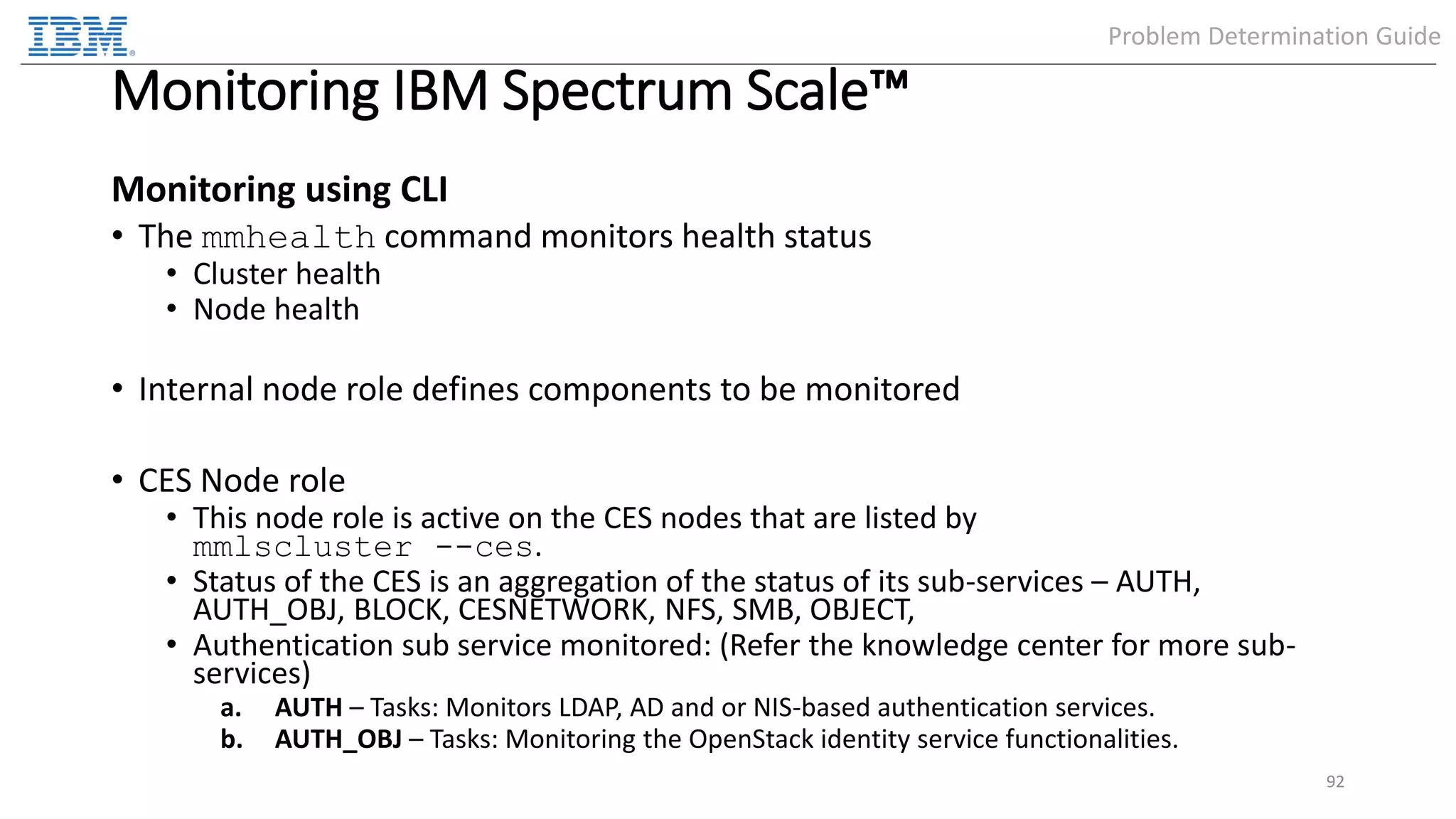 Monitoring IBM Spectrum Scale™ Monitoring using CLI • The mmhealth command monitors health status • Cluster health • Node health • Internal node role defines components to be monitored • CES Node role • This node role is active on the CES nodes that are listed by mmlscluster --ces. • Status of the CES is an aggregation of the status of its sub-services – AUTH, AUTH_OBJ, BLOCK, CESNETWORK, NFS, SMB, OBJECT, • Authentication sub service monitored: (Refer the knowledge center for more sub- services) a. AUTH – Tasks: Monitors LDAP, AD and or NIS-based authentication services. b. AUTH_OBJ – Tasks: Monitoring the OpenStack identity service functionalities. 92 Problem Determination Guide 