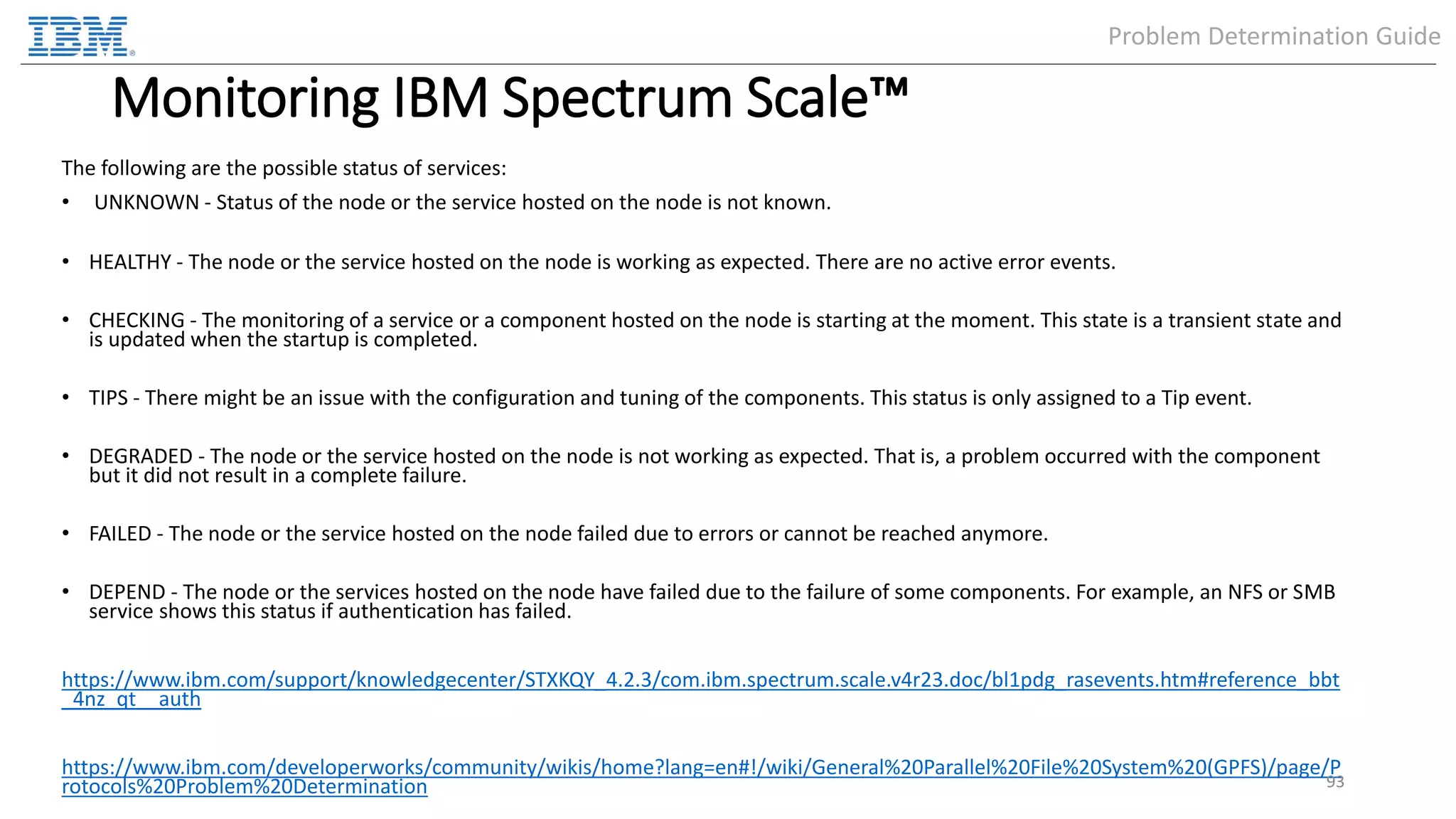 Monitoring IBM Spectrum Scale™ The following are the possible status of services: • UNKNOWN - Status of the node or the service hosted on the node is not known. • HEALTHY - The node or the service hosted on the node is working as expected. There are no active error events. • CHECKING - The monitoring of a service or a component hosted on the node is starting at the moment. This state is a transient state and is updated when the startup is completed. • TIPS - There might be an issue with the configuration and tuning of the components. This status is only assigned to a Tip event. • DEGRADED - The node or the service hosted on the node is not working as expected. That is, a problem occurred with the component but it did not result in a complete failure. • FAILED - The node or the service hosted on the node failed due to errors or cannot be reached anymore. • DEPEND - The node or the services hosted on the node have failed due to the failure of some components. For example, an NFS or SMB service shows this status if authentication has failed. https://www.ibm.com/support/knowledgecenter/STXKQY_4.2.3/com.ibm.spectrum.scale.v4r23.doc/bl1pdg_rasevents.htm#reference_bbt _4nz_qt__auth https://www.ibm.com/developerworks/community/wikis/home?lang=en#!/wiki/General%20Parallel%20File%20System%20(GPFS)/page/P rotocols%20Problem%20Determination 93 Problem Determination Guide 