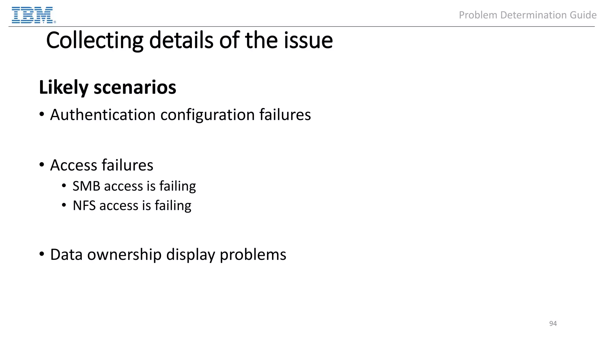 Collecting details of the issue Likely scenarios • Authentication configuration failures • Access failures • SMB access is failing • NFS access is failing • Data ownership display problems 94 Problem Determination Guide 
