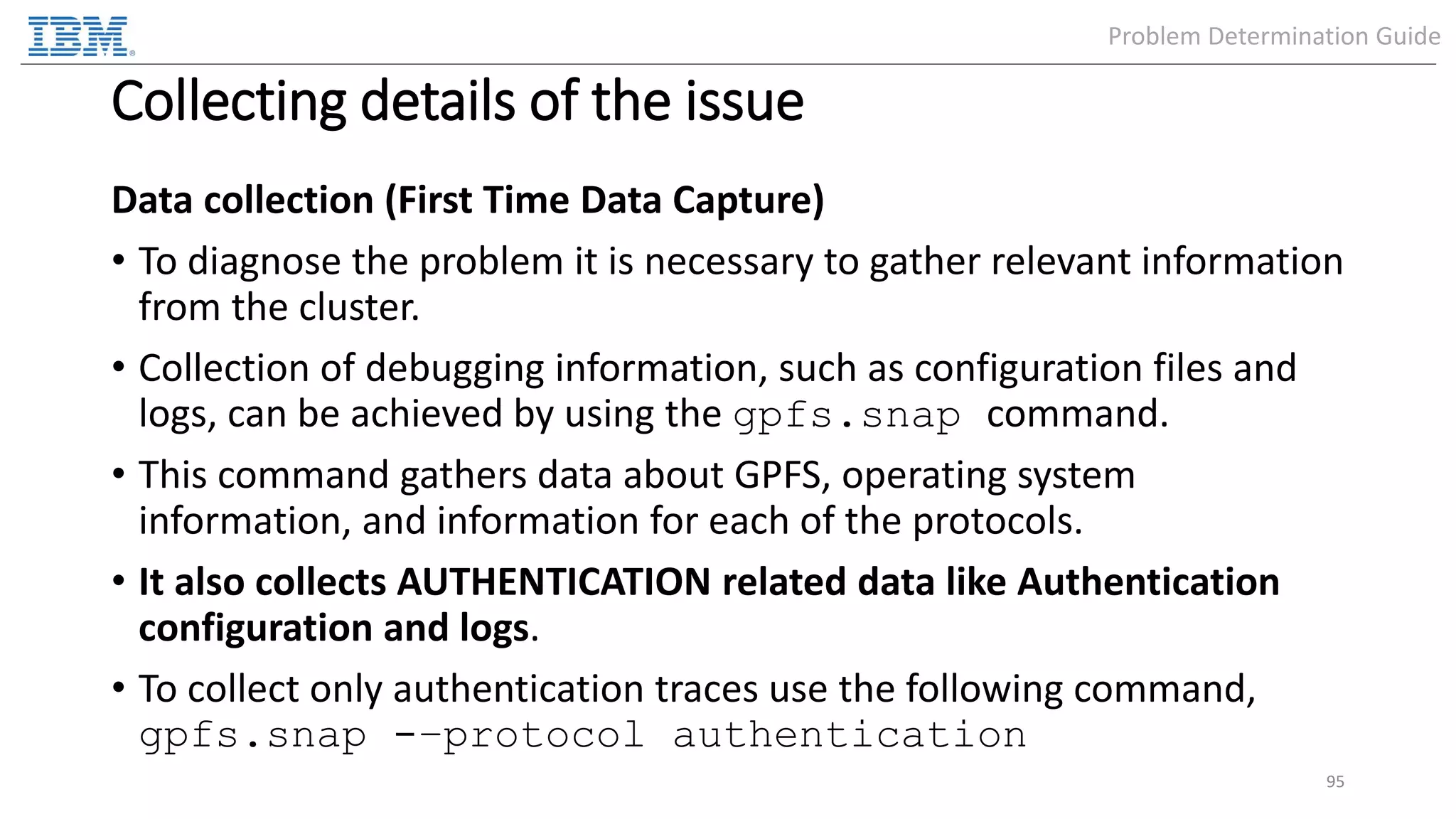 Collecting details of the issue Data collection (First Time Data Capture) • To diagnose the problem it is necessary to gather relevant information from the cluster. • Collection of debugging information, such as configuration files and logs, can be achieved by using the gpfs.snap command. • This command gathers data about GPFS, operating system information, and information for each of the protocols. • It also collects AUTHENTICATION related data like Authentication configuration and logs. • To collect only authentication traces use the following command, gpfs.snap -–protocol authentication 95 Problem Determination Guide 