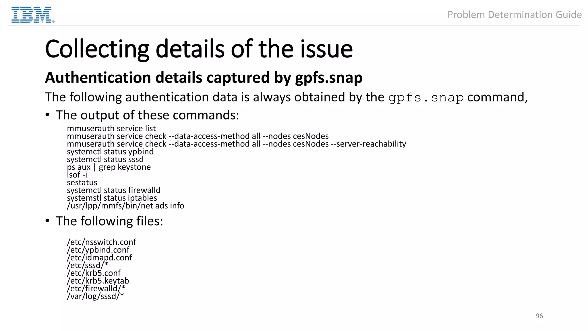 Collecting details of the issue Authentication details captured by gpfs.snap The following authentication data is always obtained by the gpfs.snap command, • The output of these commands: mmuserauth service list mmuserauth service check --data-access-method all --nodes cesNodes mmuserauth service check --data-access-method all --nodes cesNodes --server-reachability systemctl status ypbind systemctl status sssd ps aux | grep keystone lsof -i sestatus systemctl status firewalld systemstl status iptables /usr/lpp/mmfs/bin/net ads info • The following files: /etc/nsswitch.conf /etc/ypbind.conf /etc/idmapd.conf /etc/sssd/* /etc/krb5.conf /etc/krb5.keytab /etc/firewalld/* /var/log/sssd/* 96 Problem Determination Guide 