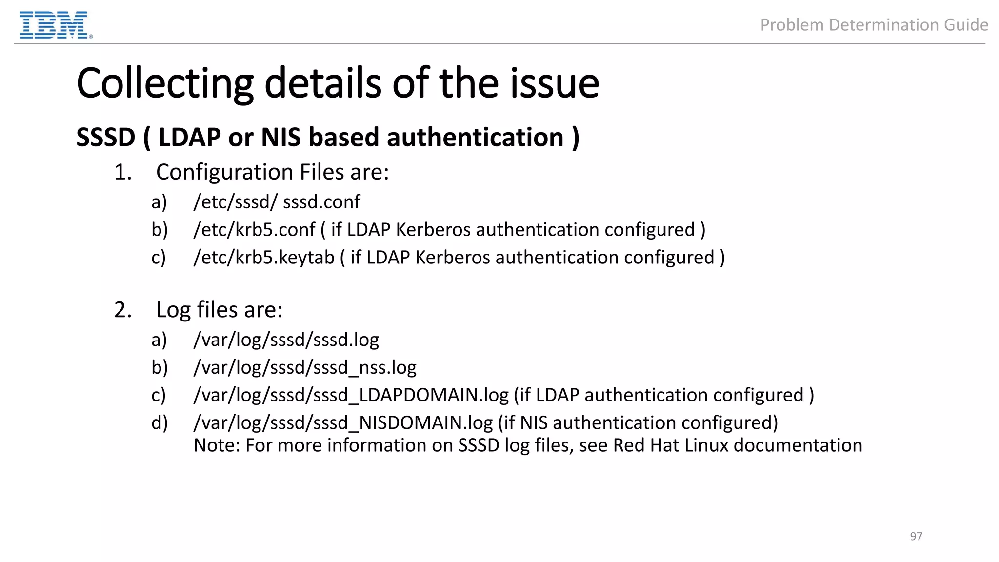 Collecting details of the issue SSSD ( LDAP or NIS based authentication ) 1. Configuration Files are: a) /etc/sssd/ sssd.conf b) /etc/krb5.conf ( if LDAP Kerberos authentication configured ) c) /etc/krb5.keytab ( if LDAP Kerberos authentication configured ) 2. Log files are: a) /var/log/sssd/sssd.log b) /var/log/sssd/sssd_nss.log c) /var/log/sssd/sssd_LDAPDOMAIN.log (if LDAP authentication configured ) d) /var/log/sssd/sssd_NISDOMAIN.log (if NIS authentication configured) Note: For more information on SSSD log files, see Red Hat Linux documentation 97 Problem Determination Guide 