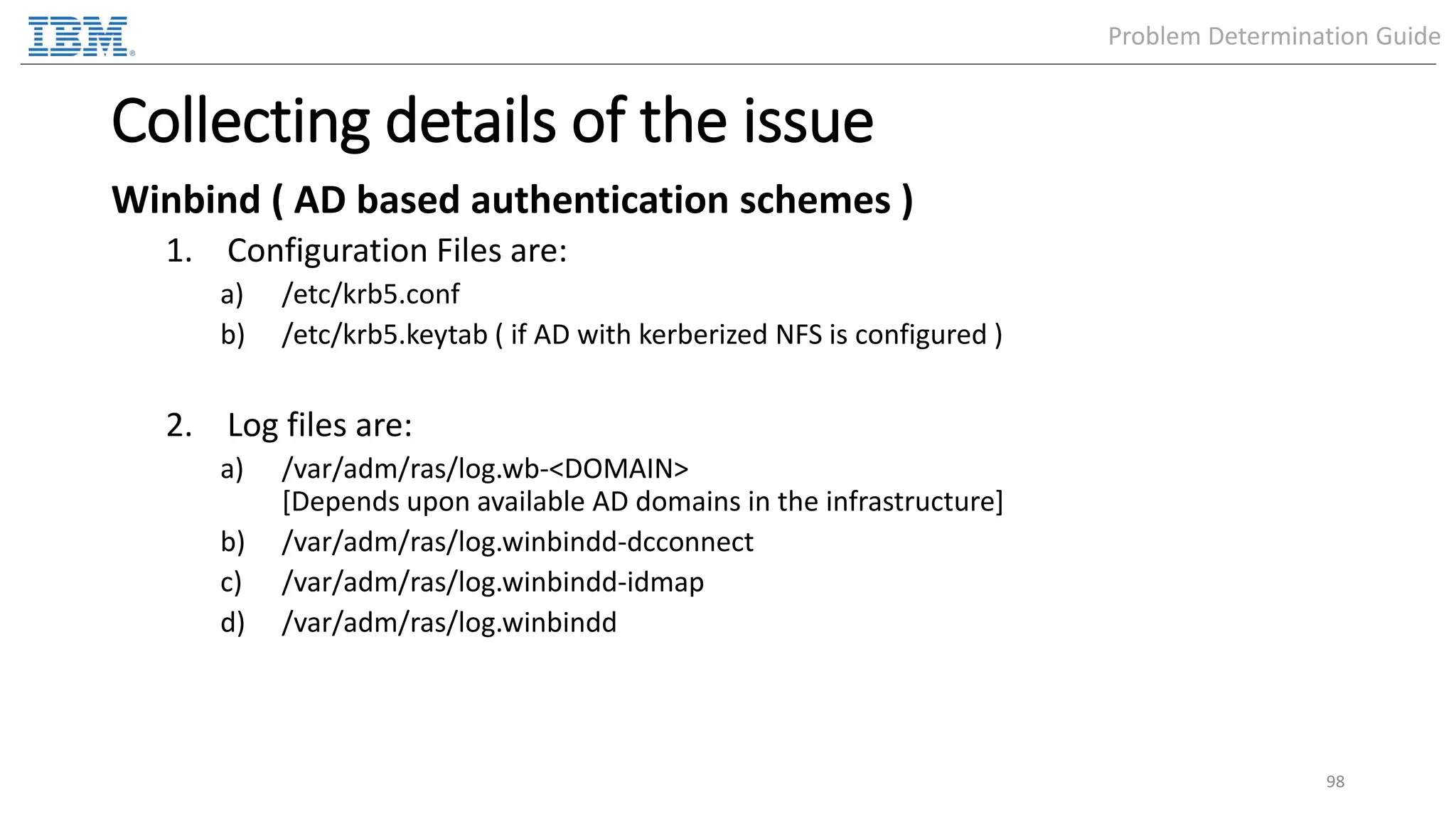 Collecting details of the issue Winbind ( AD based authentication schemes ) 1. Configuration Files are: a) /etc/krb5.conf b) /etc/krb5.keytab ( if AD with kerberized NFS is configured ) 2. Log files are: a) /var/adm/ras/log.wb-<DOMAIN> [Depends upon available AD domains in the infrastructure] b) /var/adm/ras/log.winbindd-dcconnect c) /var/adm/ras/log.winbindd-idmap d) /var/adm/ras/log.winbindd 98 Problem Determination Guide 