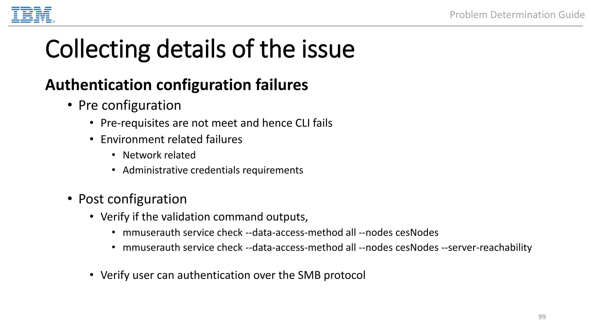 Collecting details of the issue Authentication configuration failures • Pre configuration • Pre-requisites are not meet and hence CLI fails • Environment related failures • Network related • Administrative credentials requirements • Post configuration • Verify if the validation command outputs, • mmuserauth service check --data-access-method all --nodes cesNodes • mmuserauth service check --data-access-method all --nodes cesNodes --server-reachability • Verify user can authentication over the SMB protocol 99 Problem Determination Guide 