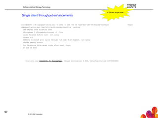 Software defined Storage Technology
Single client throughput enhancements
-fsync[root@p8n06 ~]# tsqosperf write seq -n 200g -r 16m -th 16 /ibm/fs2-16m-06/shared/testfile
tsqosperf write seq /ibm/fs2-16m-06/shared/testfile recSize
16M nBytes 200G fileSize 200G
nProcesses 1 nThreadsPerProcess 16 file
cache flushed before test not using
direct I/O
offsets accessed will cycle through the same file segment not using
shared memory buffer
not releasing byte-range token after open fsync
at end of test
Data rate was 16124635.71 Kbytes/sec, thread utilization 0.938, bytesTransferred 214748364800
16 GB/sec single Node !
© 2016 IBM Corporation
97
 
