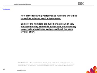 Software defined Storage Technology
Disclaimer
Non of the following Performance numbers should be
reused for sales or contract purposes.
Some of the numbers produced are a result of very
advanced tuning and while achievable, not very easy
to recreate at customer systems without the same
level of effort
© 2016 IBM Corporation
88
A word of caution : The achieved numbers depends on the right Client configuration and good
Interconnect and can vary between environments. They should not be used in RFI's as committed
numbers, rather to demonstrate the technical capabilities of the Product in good conditions
 