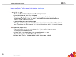 Software defined Storage Technology
Spectrum Scale Performance Optimization challenge
© 2016 IBM Corporation
90
!  Where we are today :
– Every new Scale release added new configuration parameters
– On Scale prior 4.2 we had >700 Parameters
– Overwhelming majority are undocumented and not supported unless instructed by
development, but many of them are used in systems without development knowledge to
achieve specific performance targets
– Tuning Scale systems is considered ‘magic’
– Changing defaults is impossible due to the wide usage of Scale as impact would be unknown
and impossible to regression test due to the number of combined options and customer usage
!  So how do we change this ?
– Significant reduce number of needed parameters to achieve desired performance
– Auto adjust dependent parameters
– Provide better ‘new defaults’ when new auto scale features are used
– Document everything else that is frequently required
– Provide better insight in ‘bottlenecks’ and provide hints on what to adjust
 