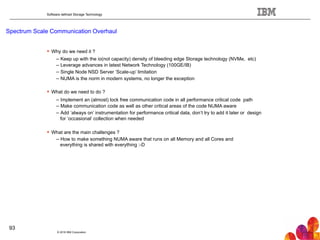 Software defined Storage Technology
Spectrum Scale Communication Overhaul
© 2016 IBM Corporation
93
!  Why do we need it ?
– Keep up with the io(not capacity) density of bleeding edge Storage technology (NVMe, etc)
– Leverage advances in latest Network Technology (100GE/IB)
– Single Node NSD Server ‘Scale-up’ limitation
– NUMA is the norm in modern systems, no longer the exception
!  What do we need to do ?
– Implement an (almost) lock free communication code in all performance critical code path
– Make communication code as well as other critical areas of the code NUMA aware
– Add ‘always on’ instrumentation for performance critical data, don’t try to add it later or design
for ‘occasional’ collection when needed
!  What are the main challenges ?
– How to make something NUMA aware that runs on all Memory and all Cores and
everything is shared with everything :-D
 