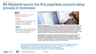#ibmedge
BII Maybank launch the first paperless account setup
process in Indonesia
14
60%
accuracy reduction in account
opening process time
Enterprise Content Management
Business Challenge: As part of the its mission to humanize financial services and
enhance competitiveness, BII Maybank wanted to improve customer satisfaction
and overall service quality. Under the existing account opening process, customer
service representatives manually authenticated personal information provided on
customers’ application forms. The bank sought a paperless solution that would help
improve efficiency, increase data security and optimize use of data storage.
The Solution: BII Maybank implemented IBM Datacap across branch offices in
Indonesia and integrated the software with the bank’s central authentication,
branch delivery and global Customer Information File (CIF) systems. The solution
provides a centralized platform for gathering data electronically and automating
account setup, loan origination and other bank processes.
70%
Increased rate of customer-data
input improves operational
efficiency and scalability
80%
Reduction in the number of paper
forms makes operations more
environmentally friendly
“We accelerate data input with high accuracy as well as lower costs. This paperless account
opening system is the first such technology-based service in Indonesia, signaling to the
marketplace the care we take in making banking more convenient.”
— Mr. Ghazali bin Mohd Rasad, Operation & IT Director, BII Maybank
 