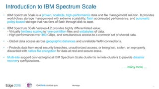 #ibmedge
Introduction to IBM Spectrum Scale
• IBM Spectrum Scale is a proven, scalable, high-performance data and file management solution. It provides
world-class storage management with extreme scalability, flash accelerated performance, and automatic
policy-based storage that has tiers of flash through disk to tape.
• IBM Spectrum Scale Version 4.2 provides highly differentiated value:
- Virtually limitless scaling to nine quintillion files and yottabytes of data.
- High performance over 400 GBps, and simultaneous access to a common set of shared data.
• - Global data access across geographic distances and unreliable WAN connections.
• - Protects data from most security breaches, unauthorized access, or being lost, stolen, or improperly
discarded with native file encryption for data at rest and secure erase.
• Multi-site support connecting local IBM Spectrum Scale cluster to remote clusters to provide disaster
recovery configurations.
…. many more …
1
 