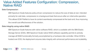 #ibmedge
Value Added Features Configuration: Compression,
Native RAID
Data Compression:
IBM Spectrum Scale features policy-driven compression to reduce the size of data at rest. Intended
primarily for cold data, compression is a background task that occurs after an initial write operation.
This allows ECM FileNet to have its content seamlessly compressed at the back end, thus improving
the overall cost effectiveness of the solution.
Data integrity using native RAID:
IBM Spectrum Scale features with native software RAID, which is available with the IBM Elastic
Storage Server (ESS). IBM Spectrum Scale native RAID software capability permits to actively
manage all RAID functionality formerly accomplished by a hardware disk controller. When ECM is
hosted over ESS, the deployment ensures data integrity with enhanced performance and scalability.
24
 
