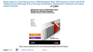 #ibmedge
Detail steps for Case Study given in IBM Redpaper titled “IBM Spectrum Scale and ECM
FileNet Content Manager Are a Winning Combination: Deployment Variations and Value-
added Features”
27
http://www.redbooks.ibm.com/abstracts/redp5239.html?Open
 