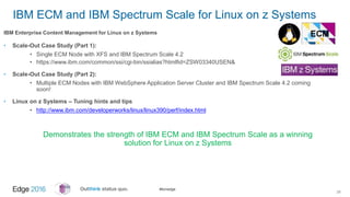 #ibmedge
IBM ECM and IBM Spectrum Scale for Linux on z Systems
IBM Enterprise Content Management for Linux on z Systems
• Scale-Out Case Study (Part 1):
• Single ECM Node with XFS and IBM Spectrum Scale 4.2
• https://www.ibm.com/common/ssi/cgi-bin/ssialias?htmlfid=ZSW03340USEN&
• Scale-Out Case Study (Part 2):
• Multiple ECM Nodes with IBM WebSphere Application Server Cluster and IBM Spectrum Scale 4.2 coming
soon!
• Linux on z Systems – Tuning hints and tips
• http://www.ibm.com/developerworks/linux/linux390/perf/index.html
Demonstrates the strength of IBM ECM and IBM Spectrum Scale as a winning
solution for Linux on z Systems
28
 