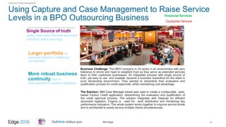 #ibmedge
Using Capture and Case Management to Raise Service
Levels in a BPO Outsourcing Business
30
Single Source of truth
vastly improves informed decisions
critical to client servicing
Enterprise Content Management
Business Challenge: This BPO company in LA works in an environment with zero
tolerance to errors and need to establish trust as they serve as extended services
team to their customers businesses. An integrated process with single source of
truth, yet easy to use and scalable ,became a business imperative for the client in
such demanding environment. They wanted to streamline their evaluation and
qualification process for credit approvals, while maintaining cost advantage.
The Solution: IBM Case Manager based was used to create a configurable case-
based Factory Credit application, streamlining the evaluation and qualification of
the credit approval process. The solution integrates with Datacap for efficient
document ingestion. Cognos is used for work distribution and monitoring key
performance indicators. The whole system works together to improve service levels
and is architected to easily service multiple clients simultaneously.
Larger portfolio of
services added to challenge
competition
More robust business
continuity due to
improvement in system reliability
Financial Services
Customer Service
 