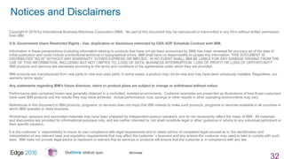 #ibmedge
Notices and Disclaimers
32
Copyright © 2016 by International Business Machines Corporation (IBM). No part of this document may be reproduced or transmitted in any form without written permission
from IBM.
U.S. Government Users Restricted Rights - Use, duplication or disclosure restricted by GSA ADP Schedule Contract with IBM.
Information in these presentations (including information relating to products that have not yet been announced by IBM) has been reviewed for accuracy as of the date of
initial publication and could include unintentional technical or typographical errors. IBM shall have no responsibility to update this information. THIS DOCUMENT IS
DISTRIBUTED "AS IS" WITHOUT ANY WARRANTY, EITHER EXPRESS OR IMPLIED. IN NO EVENT SHALL IBM BE LIABLE FOR ANY DAMAGE ARISING FROM THE
USE OF THIS INFORMATION, INCLUDING BUT NOT LIMITED TO, LOSS OF DATA, BUSINESS INTERRUPTION, LOSS OF PROFIT OR LOSS OF OPPORTUNITY.
IBM products and services are warranted according to the terms and conditions of the agreements under which they are provided.
IBM products are manufactured from new parts or new and used parts. In some cases, a product may not be new and may have been previously installed. Regardless, our
warranty terms apply.”
Any statements regarding IBM's future direction, intent or product plans are subject to change or withdrawal without notice.
Performance data contained herein was generally obtained in a controlled, isolated environments. Customer examples are presented as illustrations of how those customers
have used IBM products and the results they may have achieved. Actual performance, cost, savings or other results in other operating environments may vary.
References in this document to IBM products, programs, or services does not imply that IBM intends to make such products, programs or services available in all countries in
which IBM operates or does business.
Workshops, sessions and associated materials may have been prepared by independent session speakers, and do not necessarily reflect the views of IBM. All materials
and discussions are provided for informational purposes only, and are neither intended to, nor shall constitute legal or other guidance or advice to any individual participant or
their specific situation.
It is the customer’s responsibility to insure its own compliance with legal requirements and to obtain advice of competent legal counsel as to the identification and
interpretation of any relevant laws and regulatory requirements that may affect the customer’s business and any actions the customer may need to take to comply with such
laws. IBM does not provide legal advice or represent or warrant that its services or products will ensure that the customer is in compliance with any law
 