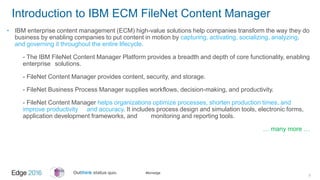#ibmedge
Introduction to IBM ECM FileNet Content Manager
• IBM enterprise content management (ECM) high-value solutions help companies transform the way they do
business by enabling companies to put content in motion by capturing, activating, socializing, analyzing,
and governing it throughout the entire lifecycle.
- The IBM FileNet Content Manager Platform provides a breadth and depth of core functionality, enabling
enterprise solutions.
- FileNet Content Manager provides content, security, and storage.
- FileNet Business Process Manager supplies workflows, decision-making, and productivity.
- FileNet Content Manager helps organizations optimize processes, shorten production times, and
improve productivity and accuracy. It includes process design and simulation tools, electronic forms,
application development frameworks, and monitoring and reporting tools.
… many more …
3
 
