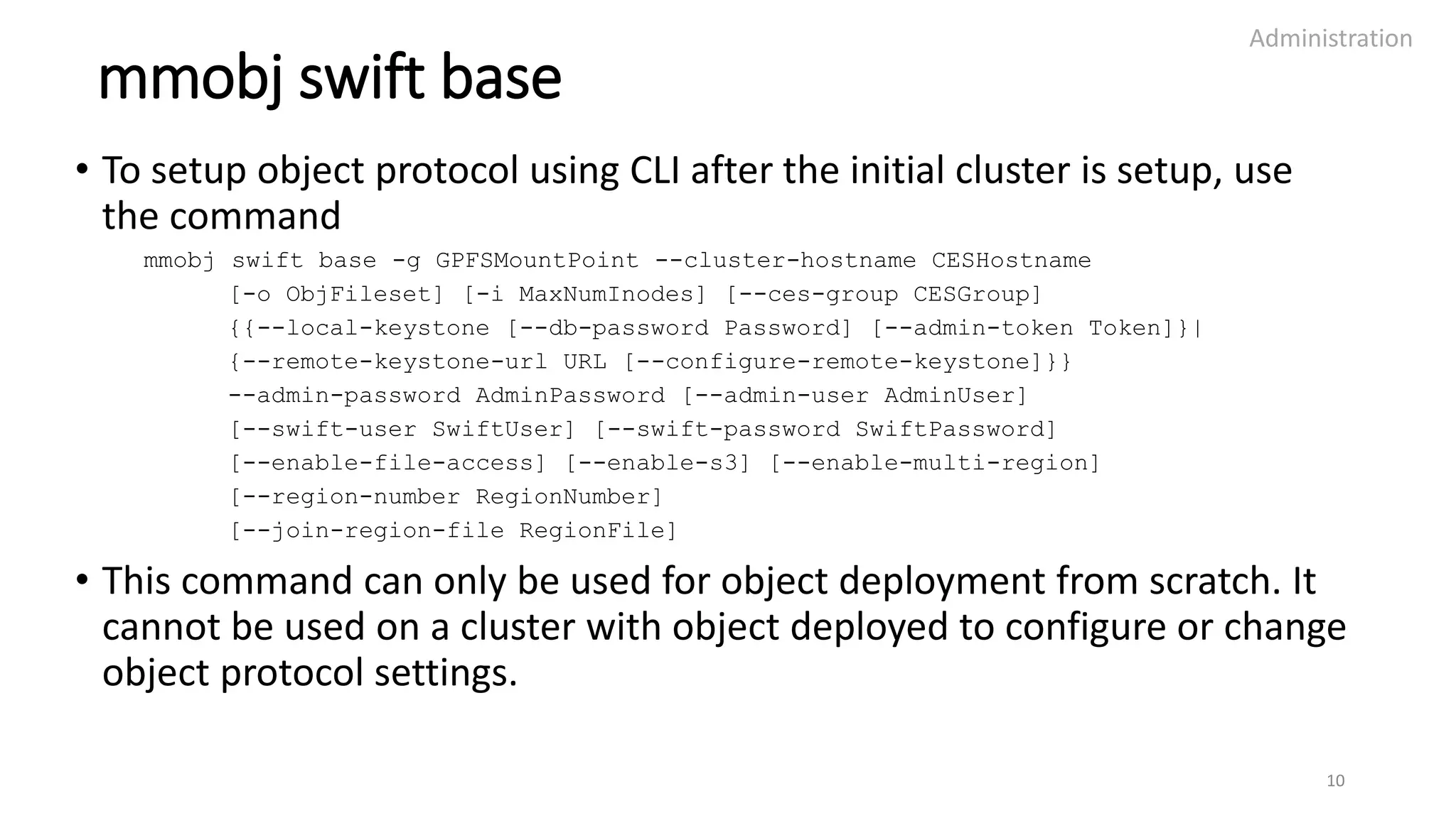 mmobj swift base
• To setup object protocol using CLI after the initial cluster is setup, use
the command
mmobj swift base -g GPFSMountPoint --cluster-hostname CESHostname
[-o ObjFileset] [-i MaxNumInodes] [--ces-group CESGroup]
{{--local-keystone [--db-password Password] [--admin-token Token]}|
{--remote-keystone-url URL [--configure-remote-keystone]}}
--admin-password AdminPassword [--admin-user AdminUser]
[--swift-user SwiftUser] [--swift-password SwiftPassword]
[--enable-file-access] [--enable-s3] [--enable-multi-region]
[--region-number RegionNumber]
[--join-region-file RegionFile]
• This command can only be used for object deployment from scratch. It
cannot be used on a cluster with object deployed to configure or change
object protocol settings.
Administration
10
 