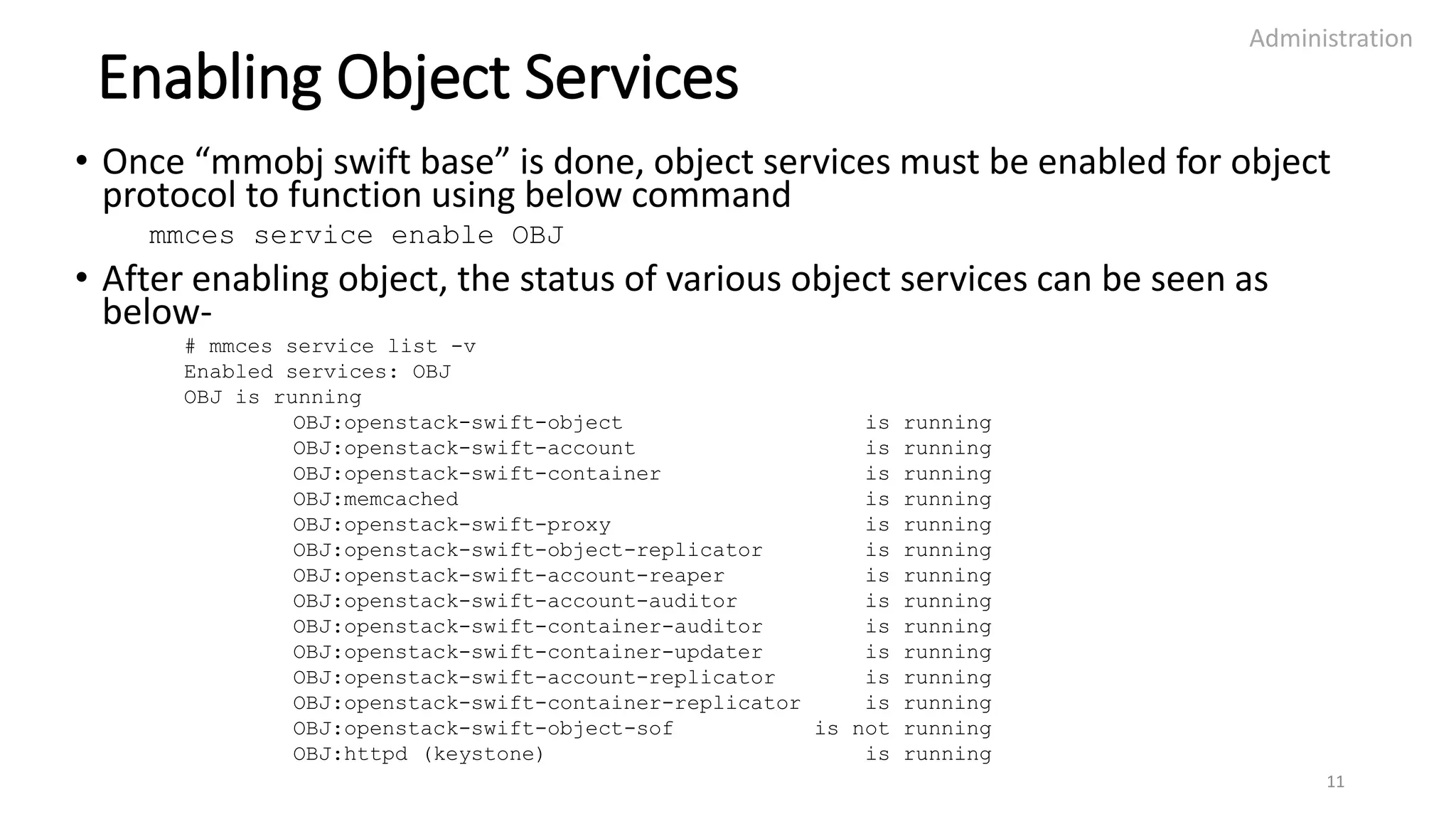Enabling Object Services
• Once “mmobj swift base” is done, object services must be enabled for object
protocol to function using below command
mmces service enable OBJ
• After enabling object, the status of various object services can be seen as
below-
# mmces service list -v
Enabled services: OBJ
OBJ is running
OBJ:openstack-swift-object is running
OBJ:openstack-swift-account is running
OBJ:openstack-swift-container is running
OBJ:memcached is running
OBJ:openstack-swift-proxy is running
OBJ:openstack-swift-object-replicator is running
OBJ:openstack-swift-account-reaper is running
OBJ:openstack-swift-account-auditor is running
OBJ:openstack-swift-container-auditor is running
OBJ:openstack-swift-container-updater is running
OBJ:openstack-swift-account-replicator is running
OBJ:openstack-swift-container-replicator is running
OBJ:openstack-swift-object-sof is not running
OBJ:httpd (keystone) is running
Administration
11
 