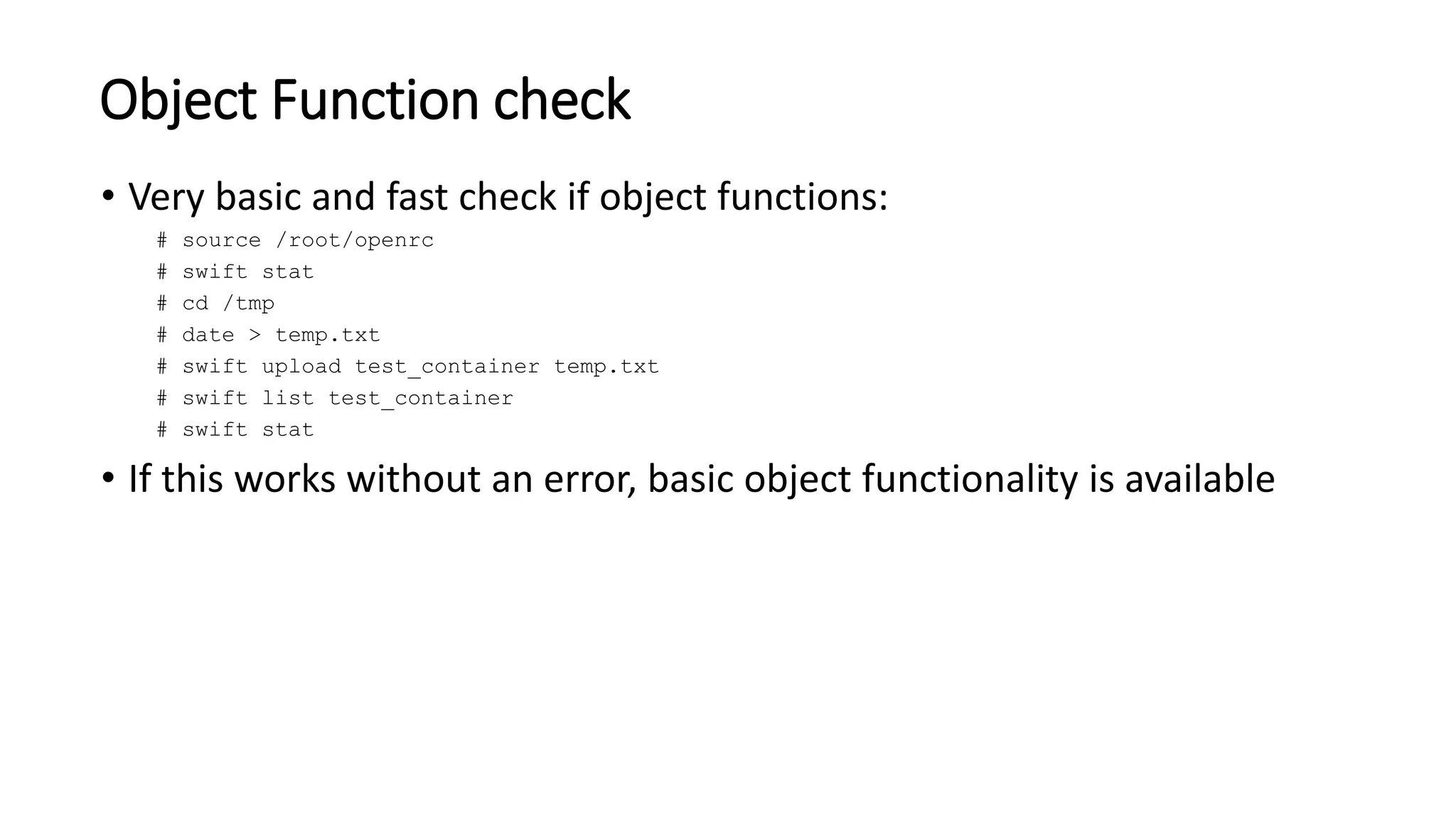 Object Function check
• Very basic and fast check if object functions:
# source /root/openrc
# swift stat
# cd /tmp
# date > temp.txt
# swift upload test_container temp.txt
# swift list test_container
# swift stat
• If this works without an error, basic object functionality is available
 