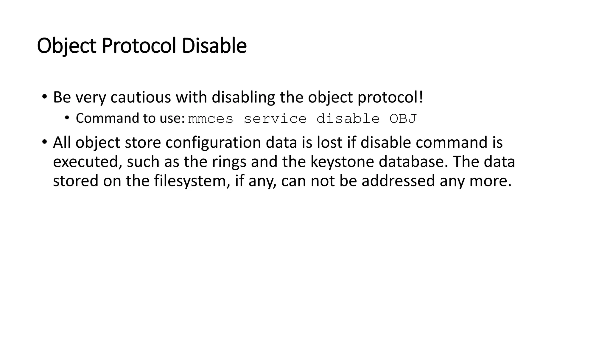 Object Protocol Disable
• Be very cautious with disabling the object protocol!
• Command to use: mmces service disable OBJ
• All object store configuration data is lost if disable command is
executed, such as the rings and the keystone database. The data
stored on the filesystem, if any, can not be addressed any more.
 