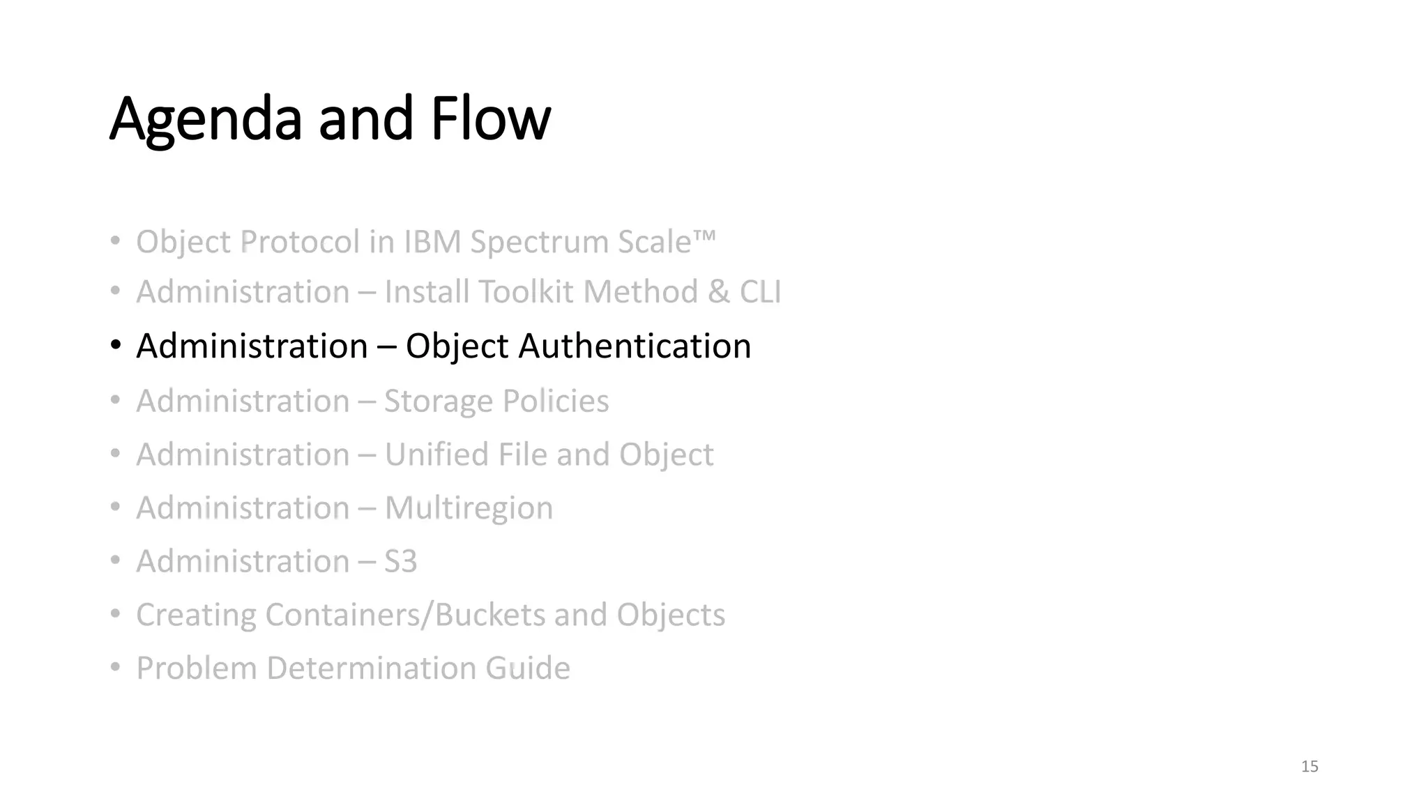 Agenda and Flow
• Object Protocol in IBM Spectrum Scale™
• Administration – Install Toolkit Method & CLI
• Administration – Object Authentication
• Administration – Storage Policies
• Administration – Unified File and Object
• Administration – Multiregion
• Administration – S3
• Creating Containers/Buckets and Objects
• Problem Determination Guide
15
 