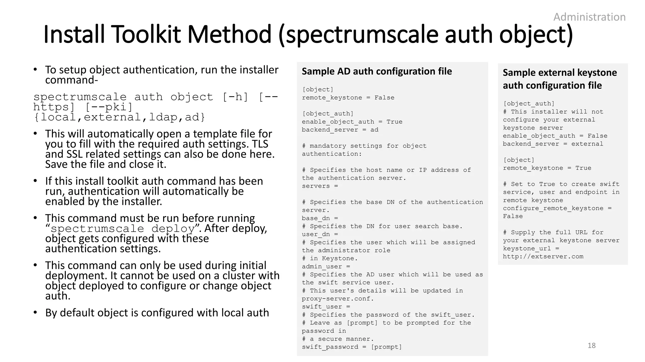 Install Toolkit Method (spectrumscale auth object)
• To setup object authentication, run the installer
command-
spectrumscale auth object [-h] [--
https] [--pki]
{local,external,ldap,ad}
• This will automatically open a template file for
you to fill with the required auth settings. TLS
and SSL related settings can also be done here.
Save the file and close it.
• If this install toolkit auth command has been
run, authentication will automatically be
enabled by the installer.
• This command must be run before running
“spectrumscale deploy”. After deploy,
object gets configured with these
authentication settings.
• This command can only be used during initial
deployment. It cannot be used on a cluster with
object deployed to configure or change object
auth.
• By default object is configured with local auth
Administration
18
Sample AD auth configuration file
[object]
remote_keystone = False
[object_auth]
enable_object_auth = True
backend_server = ad
# mandatory settings for object
authentication:
# Specifies the host name or IP address of
the authentication server.
servers =
# Specifies the base DN of the authentication
server.
base_dn =
# Specifies the DN for user search base.
user_dn =
# Specifies the user which will be assigned
the administrator role
# in Keystone.
admin_user =
# Specifies the AD user which will be used as
the swift service user.
# This user's details will be updated in
proxy-server.conf.
swift_user =
# Specifies the password of the swift_user.
# Leave as [prompt] to be prompted for the
password in
# a secure manner.
swift_password = [prompt]
Sample external keystone
auth configuration file
[object_auth]
# This installer will not
configure your external
keystone server
enable_object_auth = False
backend_server = external
[object]
remote_keystone = True
# Set to True to create swift
service, user and endpoint in
remote keystone
configure_remote_keystone =
False
# Supply the full URL for
your external keystone server
keystone_url =
http://extserver.com
 