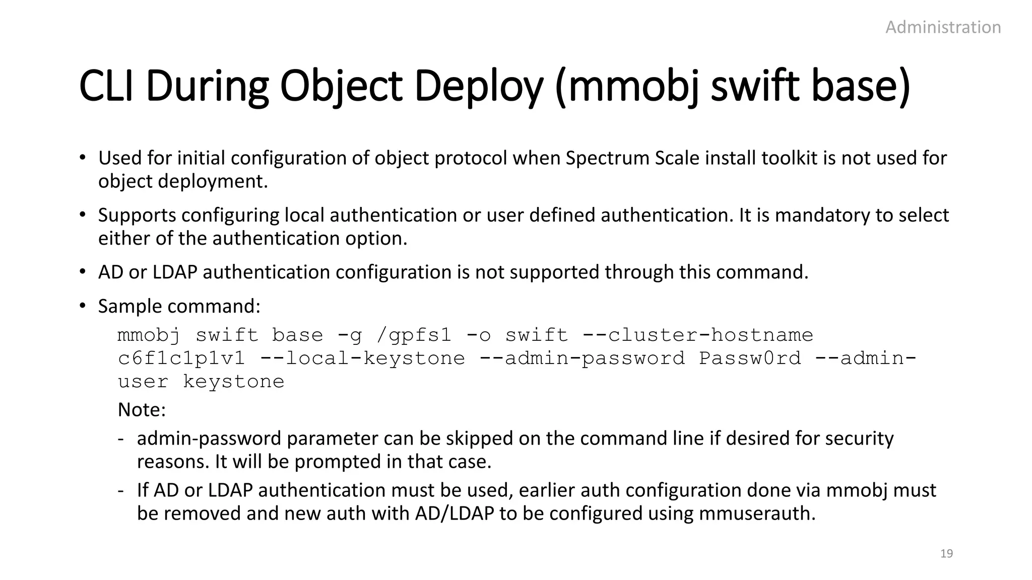 CLI During Object Deploy (mmobj swift base)
• Used for initial configuration of object protocol when Spectrum Scale install toolkit is not used for
object deployment.
• Supports configuring local authentication or user defined authentication. It is mandatory to select
either of the authentication option.
• AD or LDAP authentication configuration is not supported through this command.
• Sample command:
mmobj swift base -g /gpfs1 -o swift --cluster-hostname
c6f1c1p1v1 --local-keystone --admin-password Passw0rd --admin-
user keystone
Note:
- admin-password parameter can be skipped on the command line if desired for security
reasons. It will be prompted in that case.
- If AD or LDAP authentication must be used, earlier auth configuration done via mmobj must
be removed and new auth with AD/LDAP to be configured using mmuserauth.
Administration
19
 