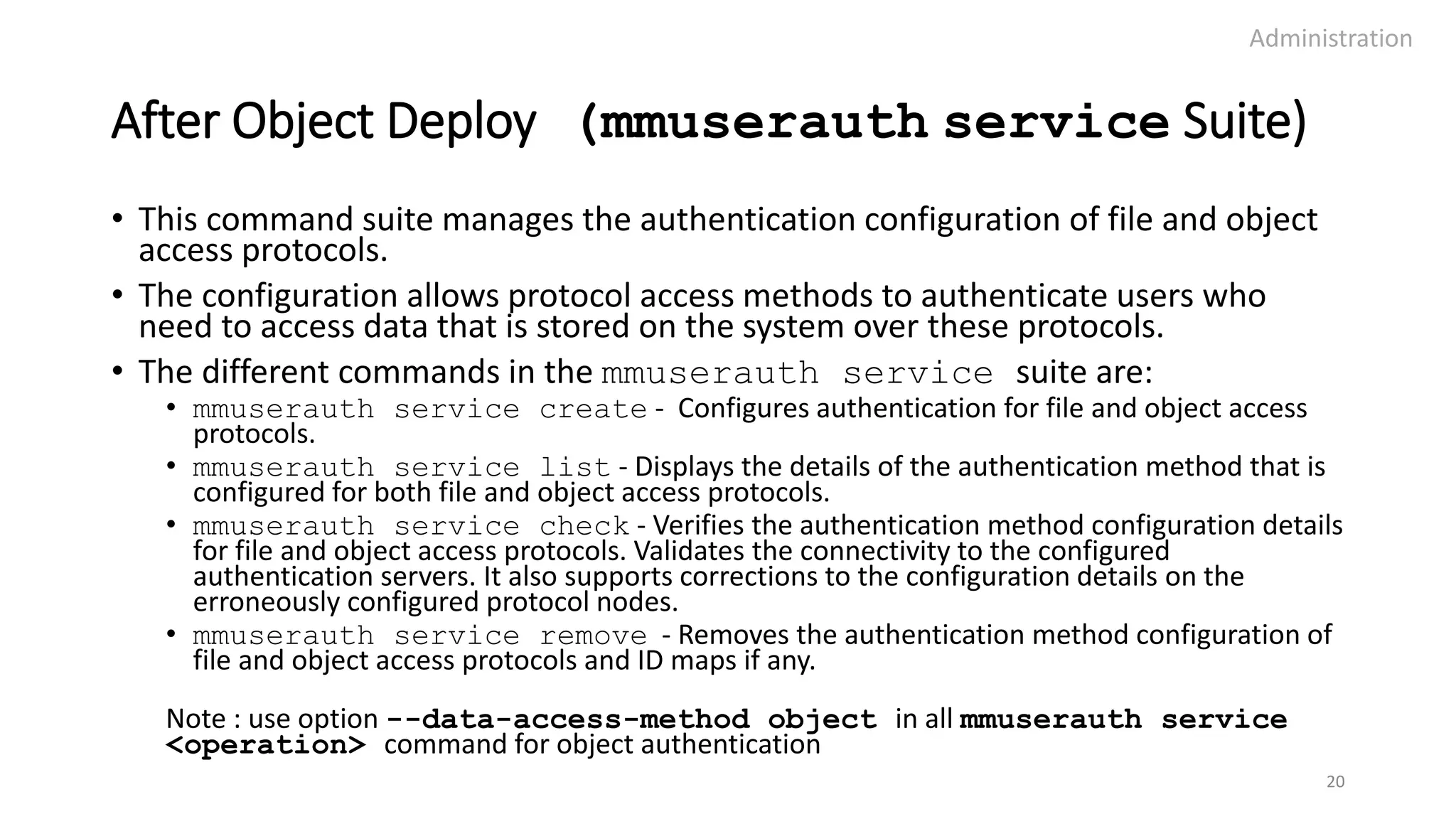 After Object Deploy (mmuserauth service Suite)
• This command suite manages the authentication configuration of file and object
access protocols.
• The configuration allows protocol access methods to authenticate users who
need to access data that is stored on the system over these protocols.
• The different commands in the mmuserauth service suite are:
• mmuserauth service create - Configures authentication for file and object access
protocols.
• mmuserauth service list - Displays the details of the authentication method that is
configured for both file and object access protocols.
• mmuserauth service check - Verifies the authentication method configuration details
for file and object access protocols. Validates the connectivity to the configured
authentication servers. It also supports corrections to the configuration details on the
erroneously configured protocol nodes.
• mmuserauth service remove - Removes the authentication method configuration of
file and object access protocols and ID maps if any.
Note : use option --data-access-method object in all mmuserauth service
<operation> command for object authentication
Administration
20
 