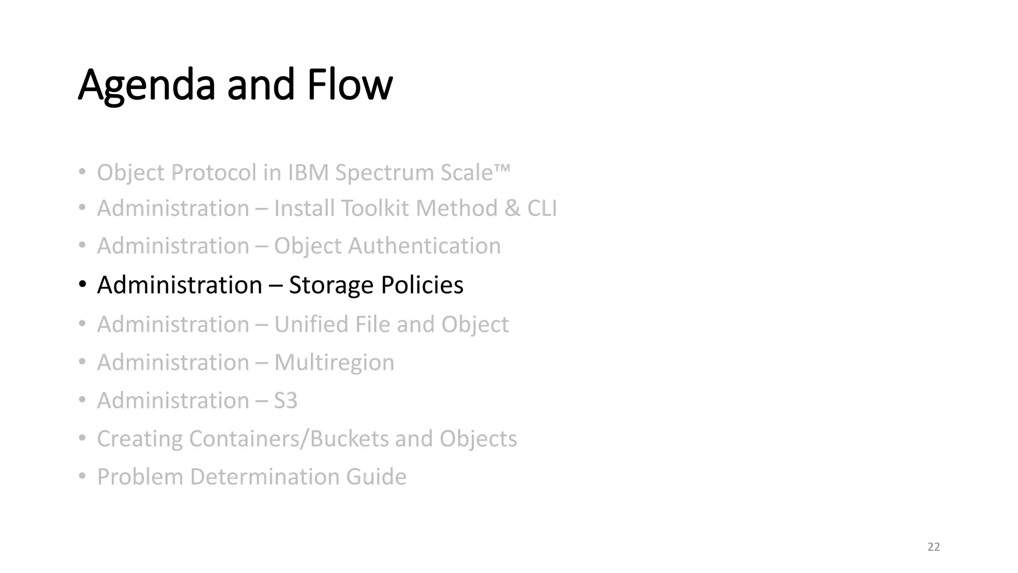 Agenda and Flow
• Object Protocol in IBM Spectrum Scale™
• Administration – Install Toolkit Method & CLI
• Administration – Object Authentication
• Administration – Storage Policies
• Administration – Unified File and Object
• Administration – Multiregion
• Administration – S3
• Creating Containers/Buckets and Objects
• Problem Determination Guide
22
 