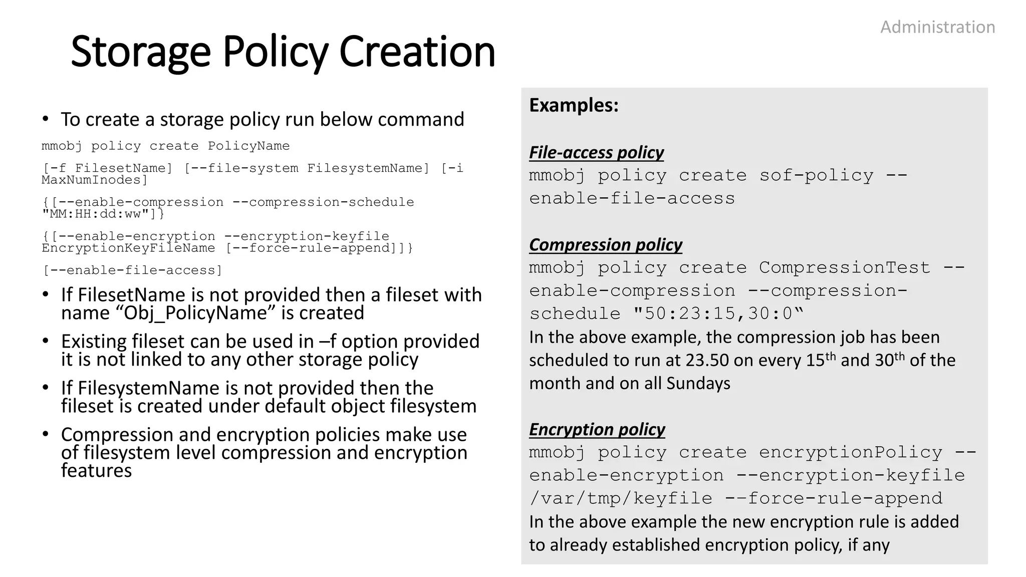 Storage Policy Creation
• To create a storage policy run below command
mmobj policy create PolicyName
[-f FilesetName] [--file-system FilesystemName] [-i
MaxNumInodes]
{[--enable-compression --compression-schedule
"MM:HH:dd:ww"]}
{[--enable-encryption --encryption-keyfile
EncryptionKeyFileName [--force-rule-append]]}
[--enable-file-access]
• If FilesetName is not provided then a fileset with
name “Obj_PolicyName” is created
• Existing fileset can be used in –f option provided
it is not linked to any other storage policy
• If FilesystemName is not provided then the
fileset is created under default object filesystem
• Compression and encryption policies make use
of filesystem level compression and encryption
features
Administration
24
Examples:
File-access policy
mmobj policy create sof-policy --
enable-file-access
Compression policy
mmobj policy create CompressionTest --
enable-compression --compression-
schedule "50:23:15,30:0“
In the above example, the compression job has been
scheduled to run at 23.50 on every 15th and 30th of the
month and on all Sundays
Encryption policy
mmobj policy create encryptionPolicy --
enable-encryption --encryption-keyfile
/var/tmp/keyfile -–force-rule-append
In the above example the new encryption rule is added
to already established encryption policy, if any
 