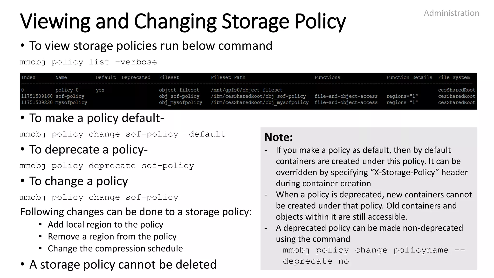Viewing and Changing Storage Policy
• To view storage policies run below command
mmobj policy list –verbose
• To make a policy default-
mmobj policy change sof-policy –default
• To deprecate a policy-
mmobj policy deprecate sof-policy
• To change a policy
mmobj policy change sof-policy
Following changes can be done to a storage policy:
• Add local region to the policy
• Remove a region from the policy
• Change the compression schedule
• A storage policy cannot be deleted
Administration
25
Note:
- If you make a policy as default, then by default
containers are created under this policy. It can be
overridden by specifying “X-Storage-Policy” header
during container creation
- When a policy is deprecated, new containers cannot
be created under that policy. Old containers and
objects within it are still accessible.
- A deprecated policy can be made non-deprecated
using the command
mmobj policy change policyname --
deprecate no
 