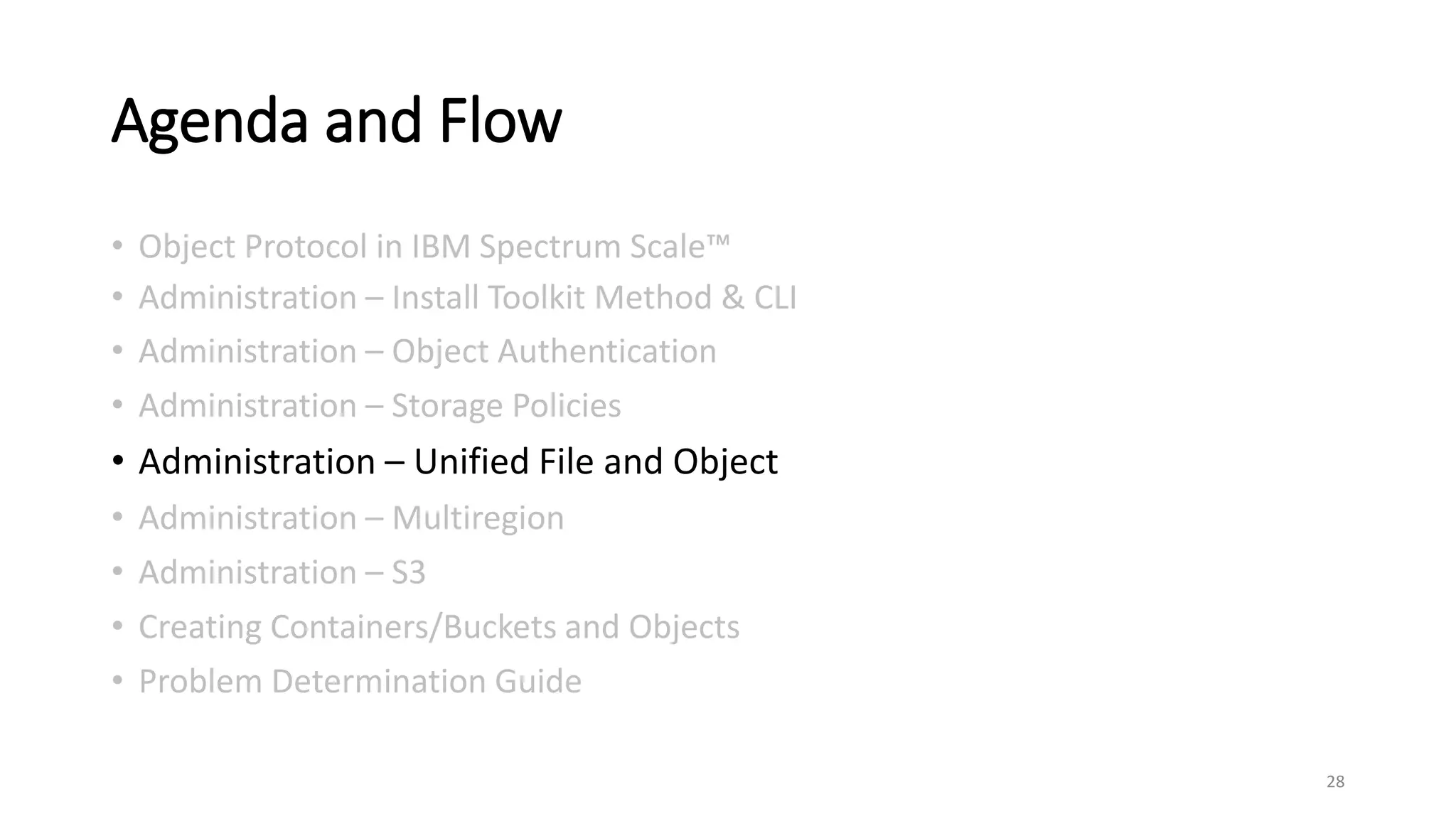 Agenda and Flow
• Object Protocol in IBM Spectrum Scale™
• Administration – Install Toolkit Method & CLI
• Administration – Object Authentication
• Administration – Storage Policies
• Administration – Unified File and Object
• Administration – Multiregion
• Administration – S3
• Creating Containers/Buckets and Objects
• Problem Determination Guide
28
 