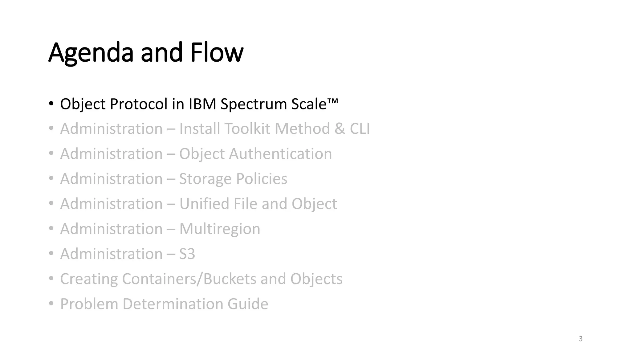 Agenda and Flow
• Object Protocol in IBM Spectrum Scale™
• Administration – Install Toolkit Method & CLI
• Administration – Object Authentication
• Administration – Storage Policies
• Administration – Unified File and Object
• Administration – Multiregion
• Administration – S3
• Creating Containers/Buckets and Objects
• Problem Determination Guide
3
 