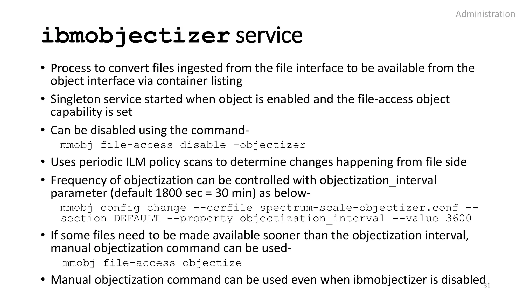ibmobjectizer service
• Process to convert files ingested from the file interface to be available from the
object interface via container listing
• Singleton service started when object is enabled and the file-access object
capability is set
• Can be disabled using the command-
mmobj file-access disable –objectizer
• Uses periodic ILM policy scans to determine changes happening from file side
• Frequency of objectization can be controlled with objectization_interval
parameter (default 1800 sec = 30 min) as below-
mmobj config change --ccrfile spectrum-scale-objectizer.conf --
section DEFAULT --property objectization_interval --value 3600
• If some files need to be made available sooner than the objectization interval,
manual objectization command can be used-
mmobj file-access objectize
• Manual objectization command can be used even when ibmobjectizer is disabled
Administration
31
 