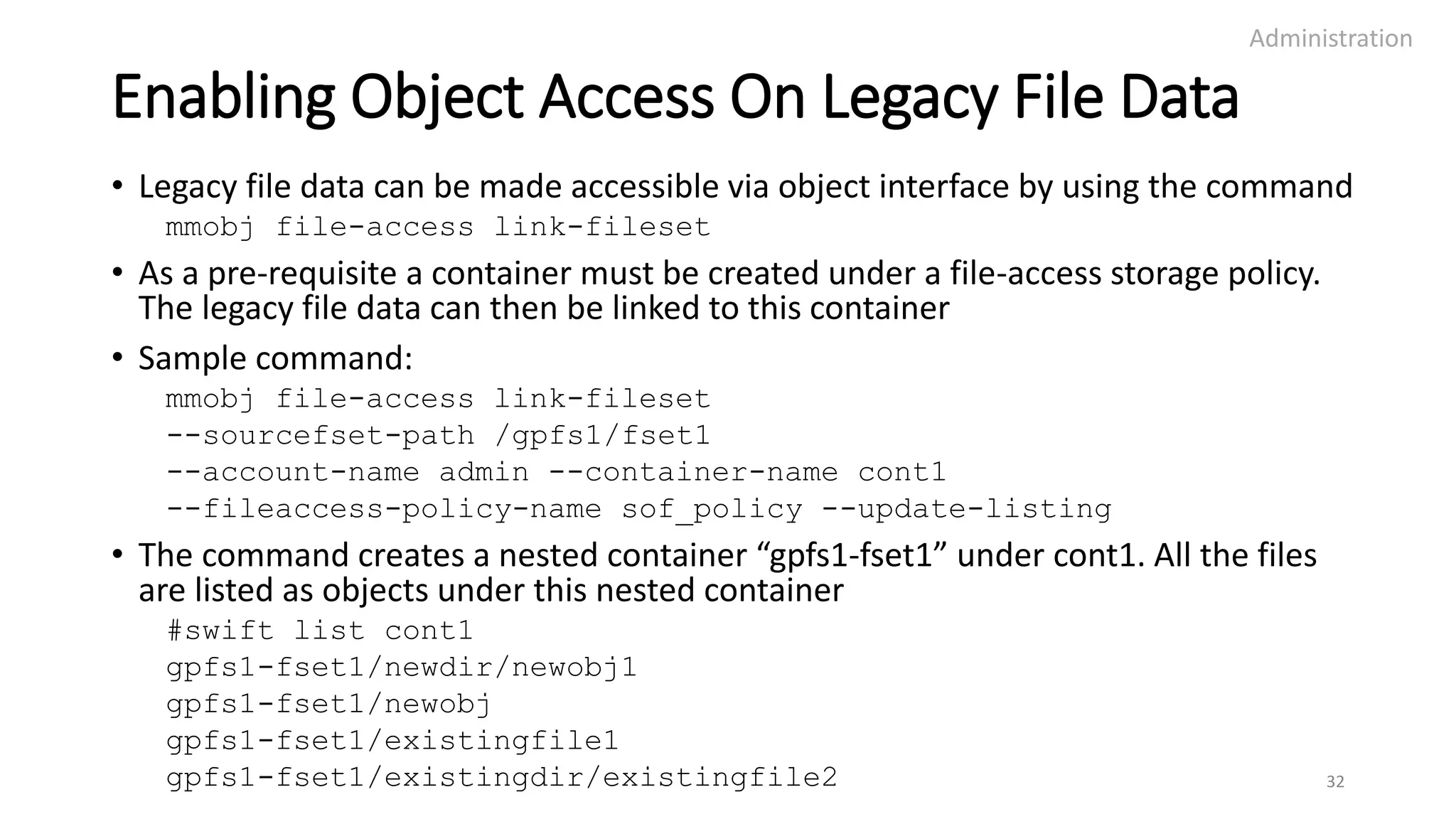 Enabling Object Access On Legacy File Data
• Legacy file data can be made accessible via object interface by using the command
mmobj file-access link-fileset
• As a pre-requisite a container must be created under a file-access storage policy.
The legacy file data can then be linked to this container
• Sample command:
mmobj file-access link-fileset
--sourcefset-path /gpfs1/fset1
--account-name admin --container-name cont1
--fileaccess-policy-name sof_policy --update-listing
• The command creates a nested container “gpfs1-fset1” under cont1. All the files
are listed as objects under this nested container
#swift list cont1
gpfs1-fset1/newdir/newobj1
gpfs1-fset1/newobj
gpfs1-fset1/existingfile1
gpfs1-fset1/existingdir/existingfile2
Administration
32
 