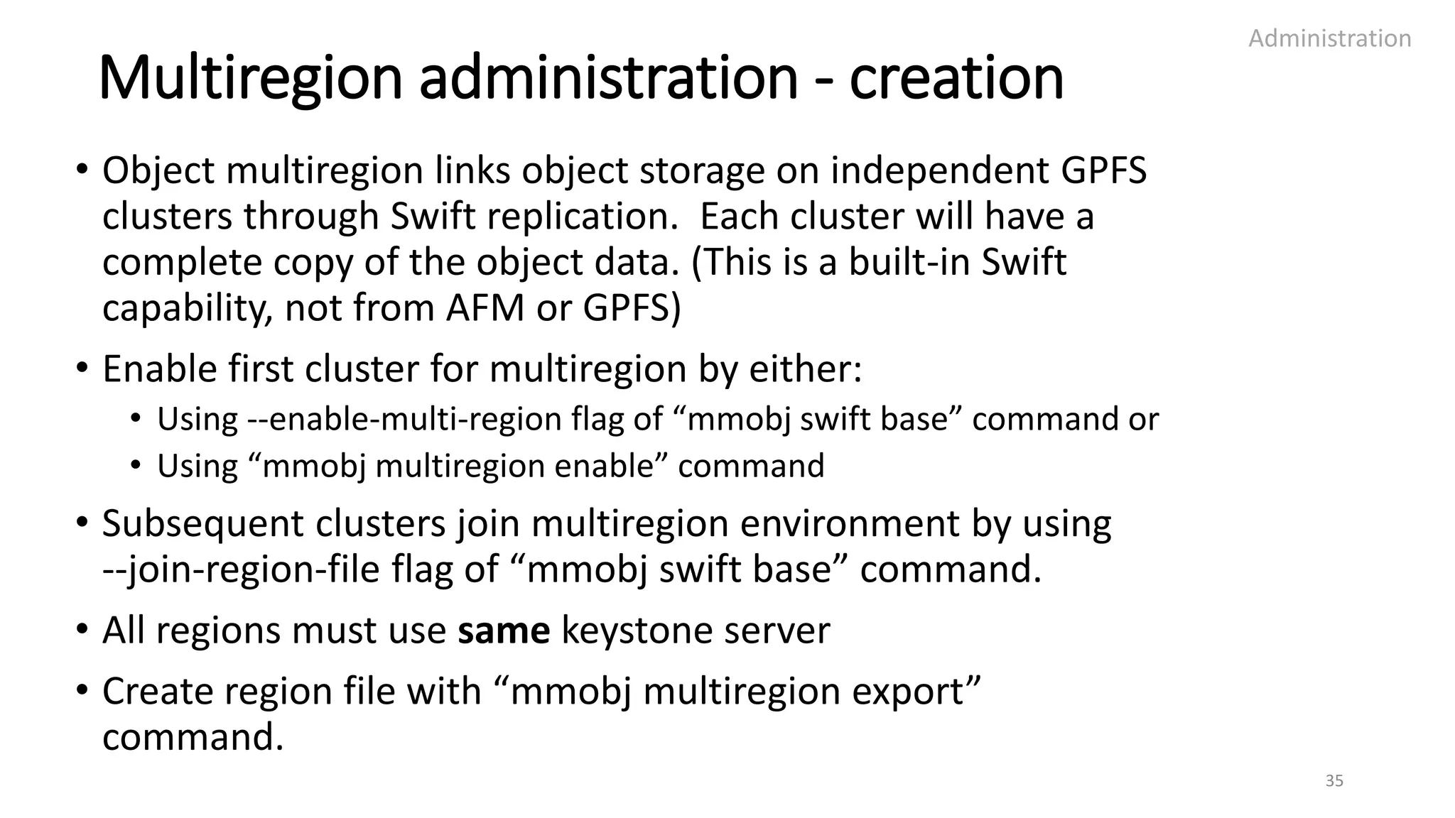 Multiregion administration - creation
• Object multiregion links object storage on independent GPFS
clusters through Swift replication. Each cluster will have a
complete copy of the object data. (This is a built-in Swift
capability, not from AFM or GPFS)
• Enable first cluster for multiregion by either:
• Using --enable-multi-region flag of “mmobj swift base” command or
• Using “mmobj multiregion enable” command
• Subsequent clusters join multiregion environment by using
--join-region-file flag of “mmobj swift base” command.
• All regions must use same keystone server
• Create region file with “mmobj multiregion export”
command.
Administration
35
 