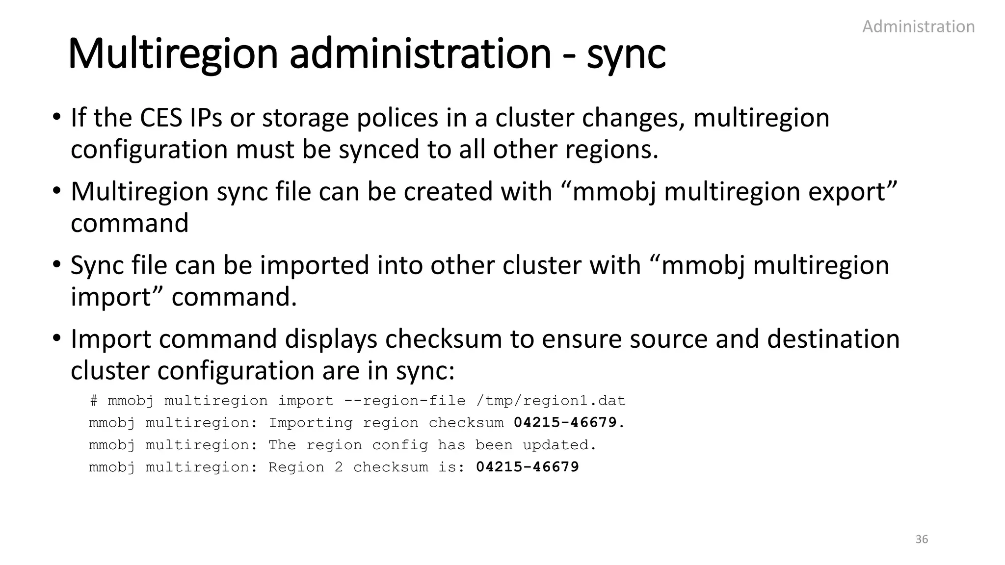 Multiregion administration - sync
• If the CES IPs or storage polices in a cluster changes, multiregion
configuration must be synced to all other regions.
• Multiregion sync file can be created with “mmobj multiregion export”
command
• Sync file can be imported into other cluster with “mmobj multiregion
import” command.
• Import command displays checksum to ensure source and destination
cluster configuration are in sync:
# mmobj multiregion import --region-file /tmp/region1.dat
mmobj multiregion: Importing region checksum 04215-46679.
mmobj multiregion: The region config has been updated.
mmobj multiregion: Region 2 checksum is: 04215-46679
Administration
36
 