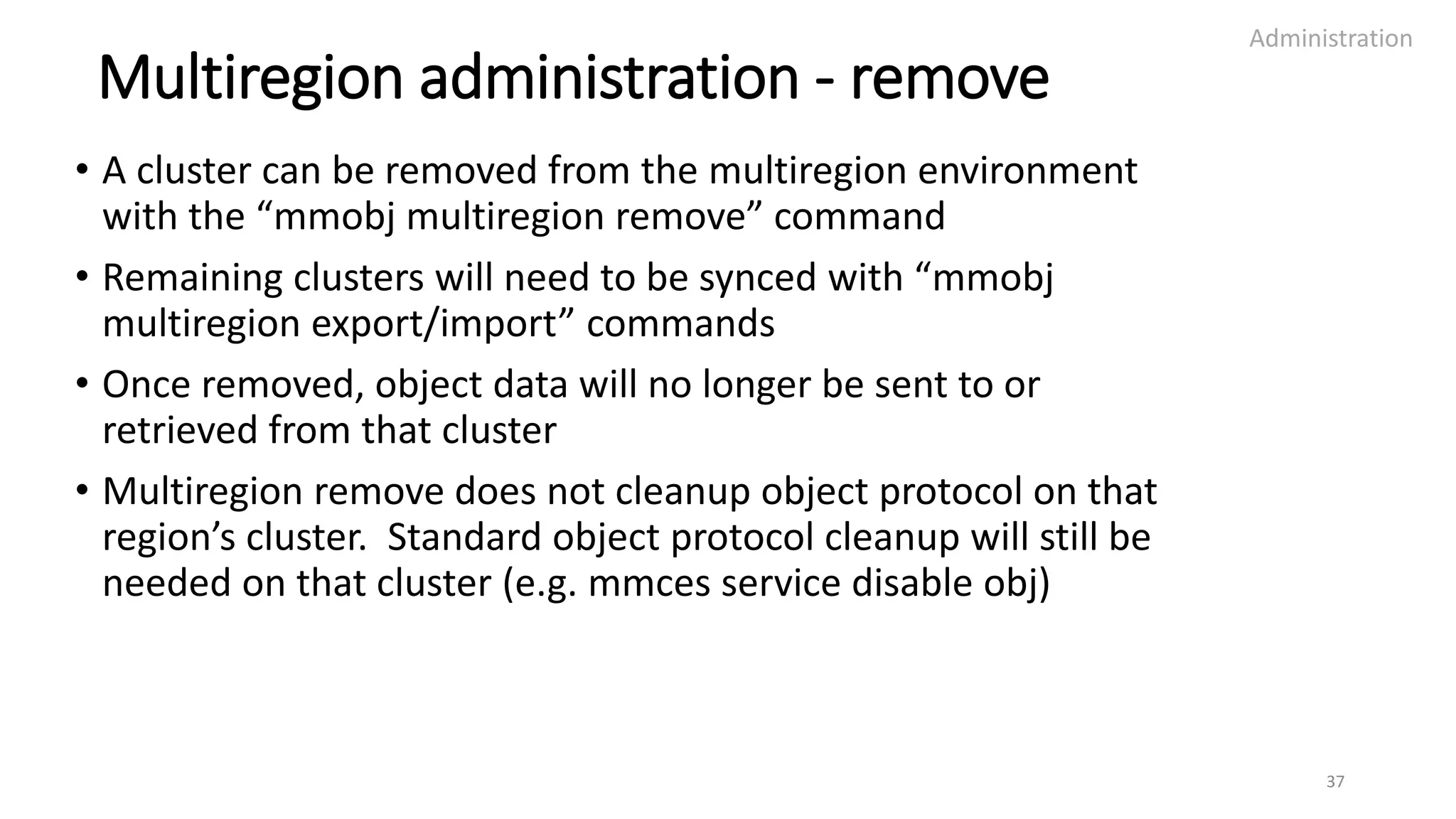 Multiregion administration - remove
• A cluster can be removed from the multiregion environment
with the “mmobj multiregion remove” command
• Remaining clusters will need to be synced with “mmobj
multiregion export/import” commands
• Once removed, object data will no longer be sent to or
retrieved from that cluster
• Multiregion remove does not cleanup object protocol on that
region’s cluster. Standard object protocol cleanup will still be
needed on that cluster (e.g. mmces service disable obj)
Administration
37
 