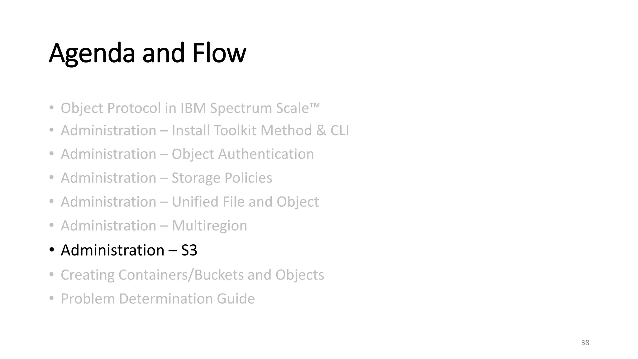 Agenda and Flow
• Object Protocol in IBM Spectrum Scale™
• Administration – Install Toolkit Method & CLI
• Administration – Object Authentication
• Administration – Storage Policies
• Administration – Unified File and Object
• Administration – Multiregion
• Administration – S3
• Creating Containers/Buckets and Objects
• Problem Determination Guide
38
 
