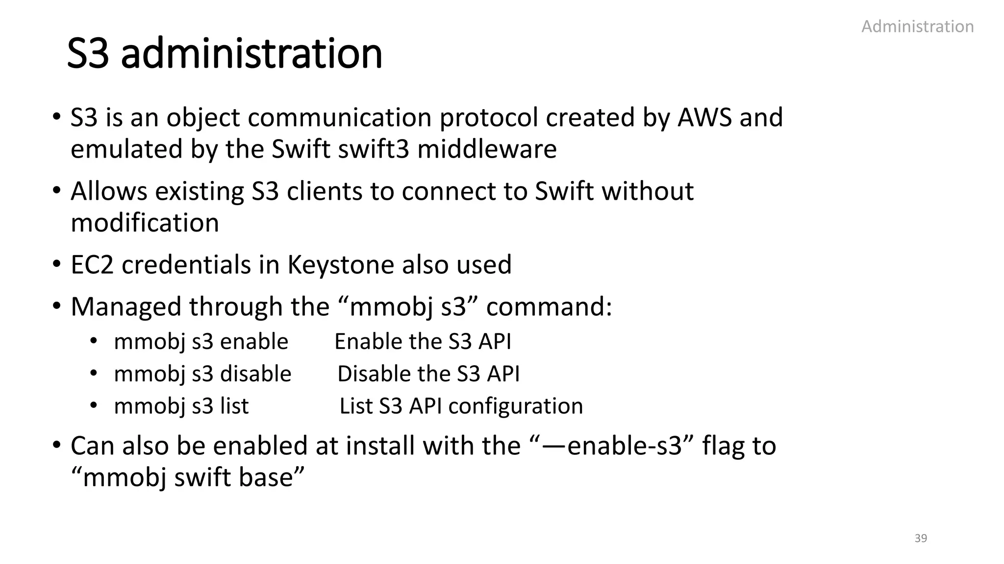 S3 administration
• S3 is an object communication protocol created by AWS and
emulated by the Swift swift3 middleware
• Allows existing S3 clients to connect to Swift without
modification
• EC2 credentials in Keystone also used
• Managed through the “mmobj s3” command:
• mmobj s3 enable Enable the S3 API
• mmobj s3 disable Disable the S3 API
• mmobj s3 list List S3 API configuration
• Can also be enabled at install with the “—enable-s3” flag to
“mmobj swift base”
Administration
39
 