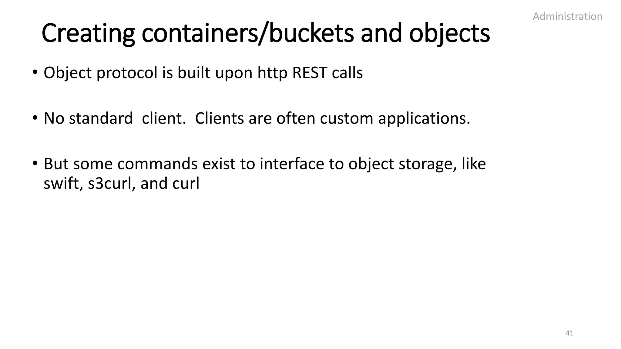 Creating containers/buckets and objects
• Object protocol is built upon http REST calls
• No standard client. Clients are often custom applications.
• But some commands exist to interface to object storage, like
swift, s3curl, and curl
Administration
41
 