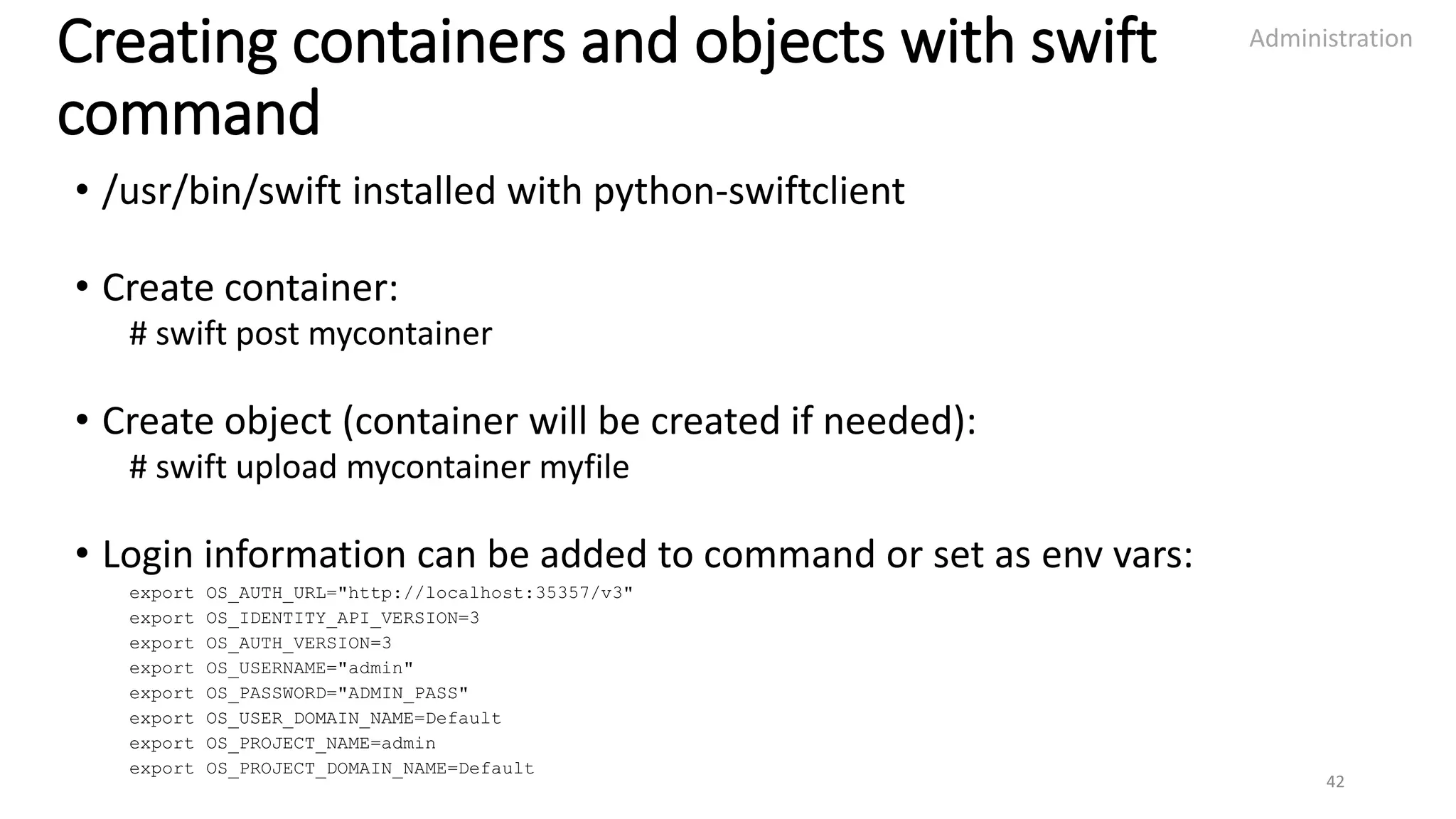 Creating containers and objects with swift
command
• /usr/bin/swift installed with python-swiftclient
• Create container:
# swift post mycontainer
• Create object (container will be created if needed):
# swift upload mycontainer myfile
• Login information can be added to command or set as env vars:
export OS_AUTH_URL="http://localhost:35357/v3"
export OS_IDENTITY_API_VERSION=3
export OS_AUTH_VERSION=3
export OS_USERNAME="admin"
export OS_PASSWORD="ADMIN_PASS"
export OS_USER_DOMAIN_NAME=Default
export OS_PROJECT_NAME=admin
export OS_PROJECT_DOMAIN_NAME=Default
Administration
42
 