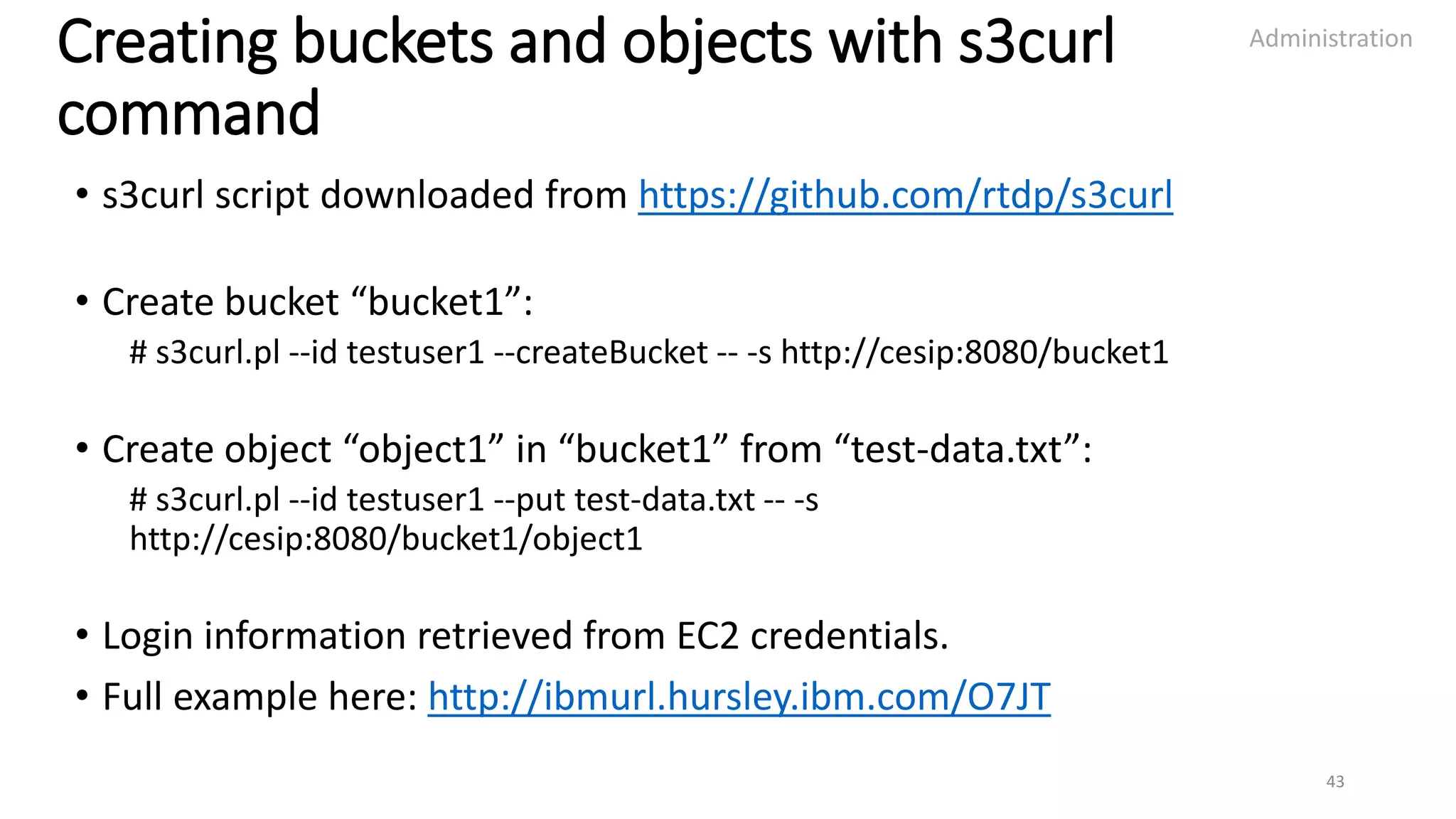 Creating buckets and objects with s3curl
command
• s3curl script downloaded from https://github.com/rtdp/s3curl
• Create bucket “bucket1”:
# s3curl.pl --id testuser1 --createBucket -- -s http://cesip:8080/bucket1
• Create object “object1” in “bucket1” from “test-data.txt”:
# s3curl.pl --id testuser1 --put test-data.txt -- -s
http://cesip:8080/bucket1/object1
• Login information retrieved from EC2 credentials.
• Full example here: http://ibmurl.hursley.ibm.com/O7JT
Administration
43
 