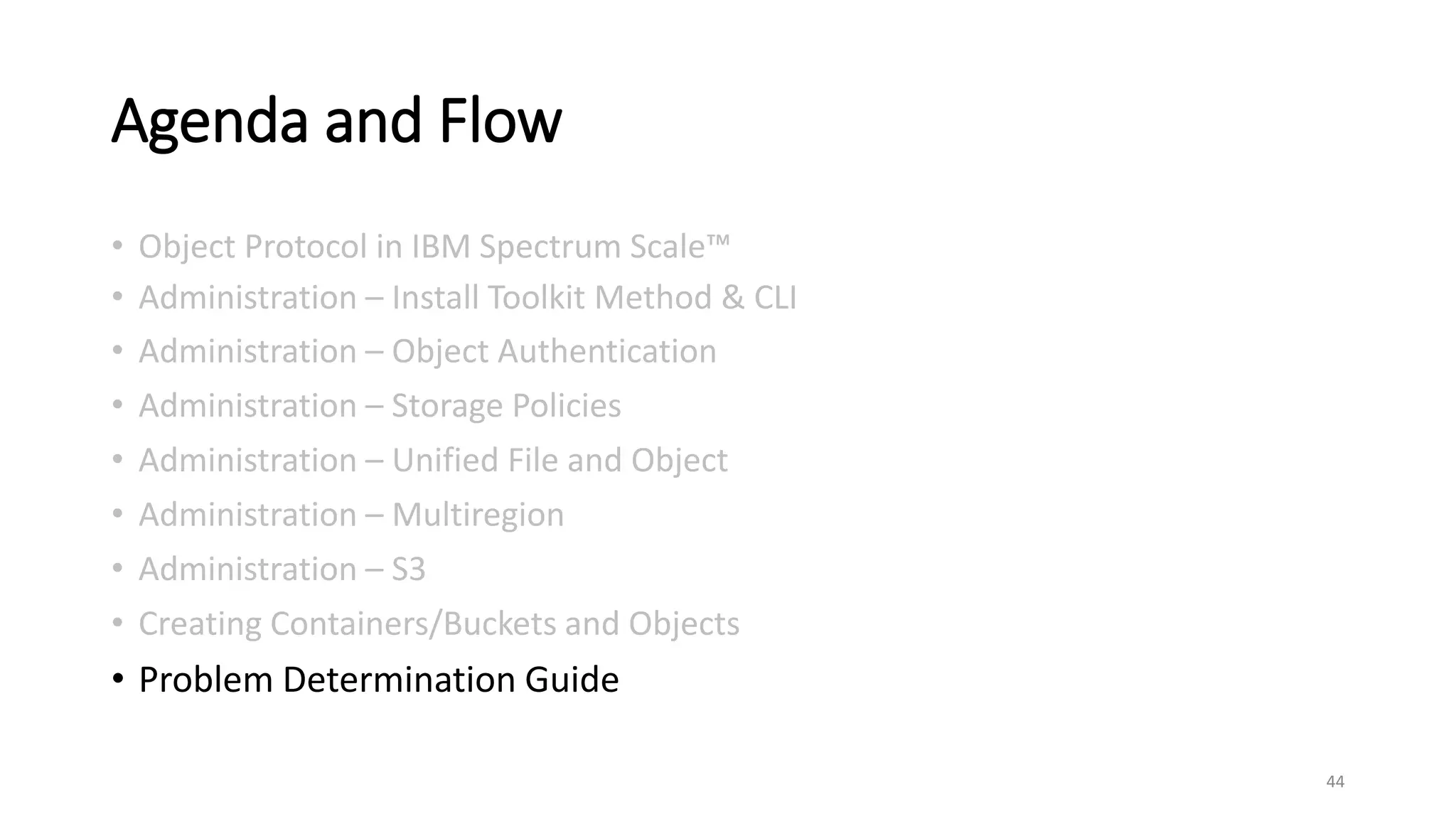 Agenda and Flow
• Object Protocol in IBM Spectrum Scale™
• Administration – Install Toolkit Method & CLI
• Administration – Object Authentication
• Administration – Storage Policies
• Administration – Unified File and Object
• Administration – Multiregion
• Administration – S3
• Creating Containers/Buckets and Objects
• Problem Determination Guide
44
 