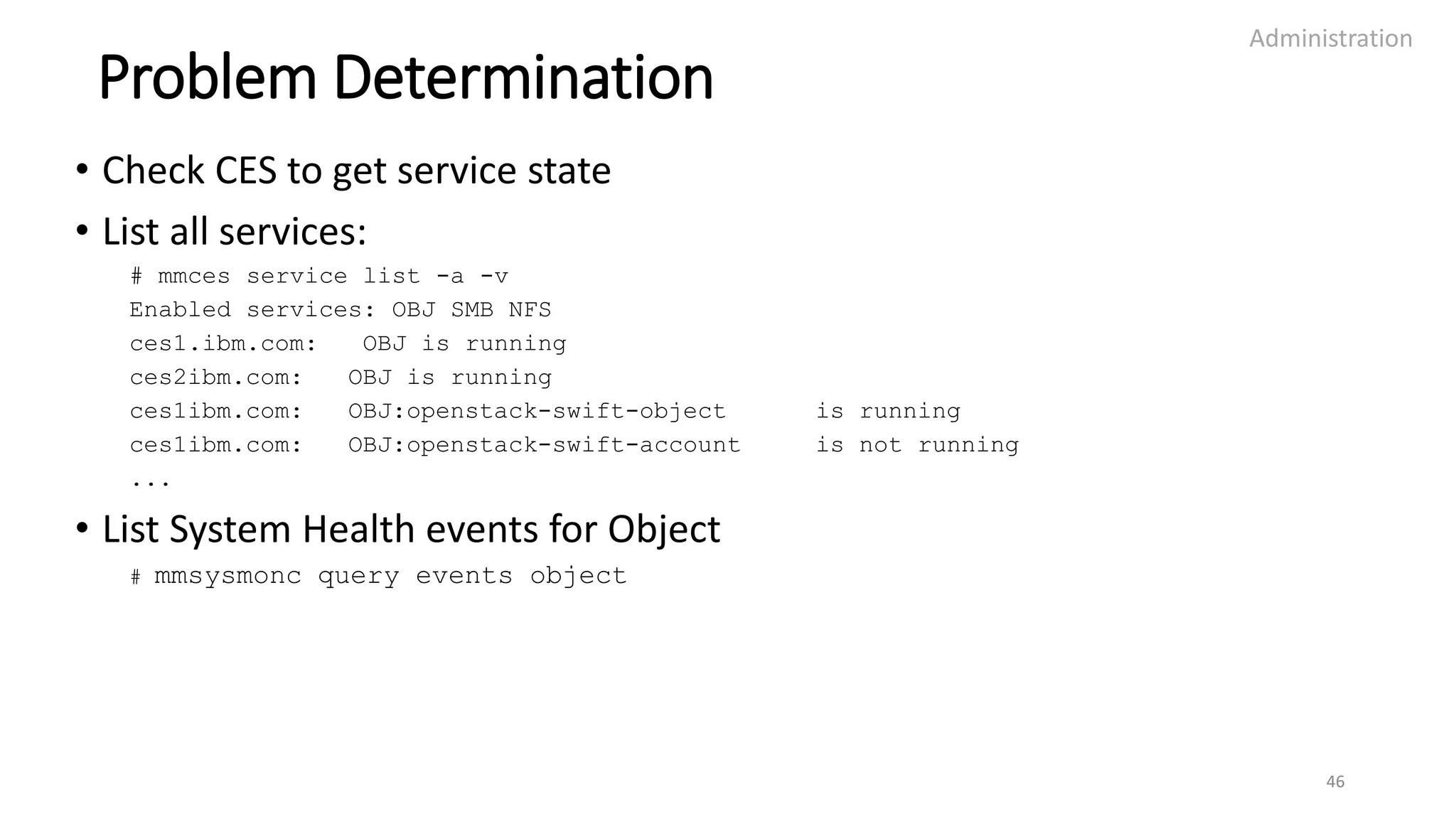 Problem Determination
• Check CES to get service state
• List all services:
# mmces service list -a -v
Enabled services: OBJ SMB NFS
ces1.ibm.com: OBJ is running
ces2ibm.com: OBJ is running
ces1ibm.com: OBJ:openstack-swift-object is running
ces1ibm.com: OBJ:openstack-swift-account is not running
...
• List System Health events for Object
# mmsysmonc query events object
Administration
46
 